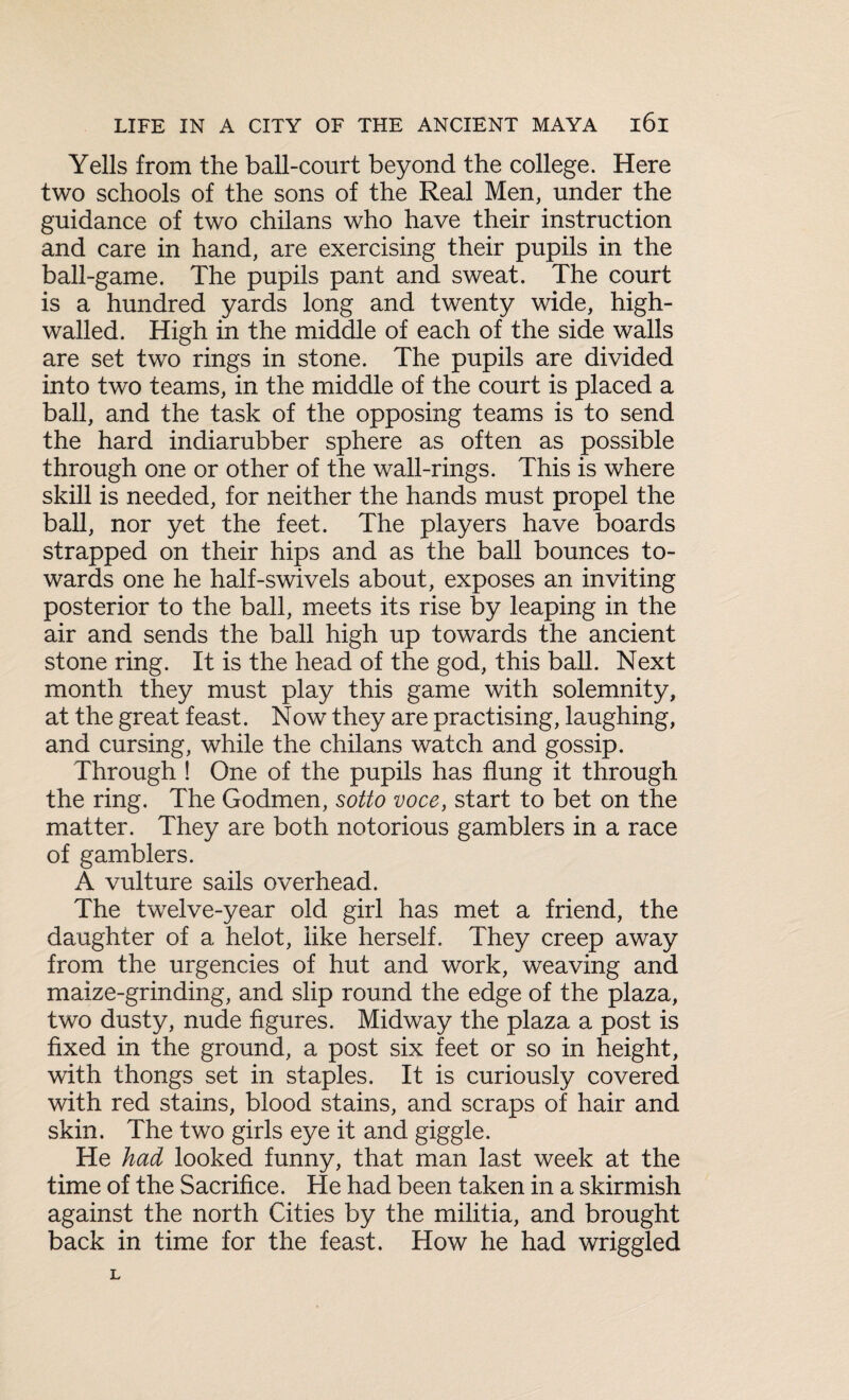 Yells from the ball-court beyond the college. Here two schools of the sons of the Real Men, under the guidance of two chilans who have their instruction and care in hand, are exercising their pupils in the ball-game. The pupils pant and sweat. The court is a hundred yards long and twenty wide, high- walled. High in the middle of each of the side walls are set two rings in stone. The pupils are divided into two teams, in the middle of the court is placed a ball, and the task of the opposing teams is to send the hard indiarubber sphere as often as possible through one or other of the wall-rings. This is where skill is needed, for neither the hands must propel the ball, nor yet the feet. The players have boards strapped on their hips and as the ball bounces to¬ wards one he half-swivels about, exposes an inviting posterior to the ball, meets its rise by leaping in the air and sends the ball high up towards the ancient stone ring. It is the head of the god, this ball. Next month they must play this game with solemnity, at the great feast. Now they are practising, laughing, and cursing, while the chilans watch and gossip. Through ! One of the pupils has flung it through the ring. The Godmen, sotto voce, start to bet on the matter. They are both notorious gamblers in a race of gamblers. A vulture sails overhead. The twelve-year old girl has met a friend, the daughter of a helot, like herself. They creep away from the urgencies of hut and work, weaving and maize-grinding, and slip round the edge of the plaza, two dusty, nude figures. Midway the plaza a post is fixed in the ground, a post six feet or so in height, with thongs set in staples. It is curiously covered with red stains, blood stains, and scraps of hair and skin. The two girls eye it and giggle. He had looked funny, that man last week at the time of the Sacrifice. He had been taken in a skirmish against the north Cities by the militia, and brought back in time for the feast. How he had wriggled