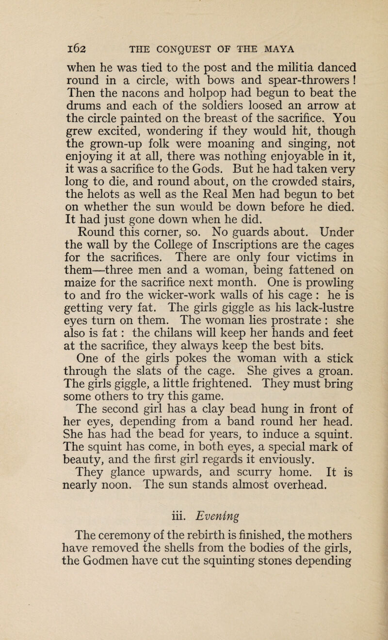 when he was tied to the post and the militia danced round in a circle, with bows and spear-throwers ! Then the nacons and holpop had begun to beat the drums and each of the soldiers loosed an arrow at the circle painted on the breast of the sacrifice. You grew excited, wondering if they would hit, though the grown-up folk were moaning and singing, not enjoying it at all, there was nothing enjoyable in it, it was a sacrifice to the Gods. But he had taken very long to die, and round about, on the crowded stairs, the helots as well as the Real Men had begun to bet on whether the sun would be down before he died. It had just gone down when he did. Round this corner, so. No guards about. Under the wall by the College of Inscriptions are the cages for the sacrifices. There are only four victims in them—three men and a woman, being fattened on maize for the sacrifice next month. One is prowling to and fro the wicker-work walls of his cage : he is getting very fat. The girls giggle as his lack-lustre eyes turn on them. The woman lies prostrate : she also is fat: the chilans will keep her hands and feet at the sacrifice, they always keep the best bits. One of the girls pokes the woman with a stick through the slats of the cage. She gives a groan. The girls giggle, a little frightened. They must bring some others to try this game. The second girl has a clay bead hung in front of her eyes, depending from a band round her head. She has had the bead for years, to induce a squint. The squint has come, in both eyes, a special mark of beauty, and the first girl regards it enviously. They glance upwards, and scurry home. It is nearly noon. The sun stands almost overhead. iii. Evening The ceremony of the rebirth is finished, the mothers have removed the shells from the bodies of the girls, the Godmen have cut the squinting stones depending