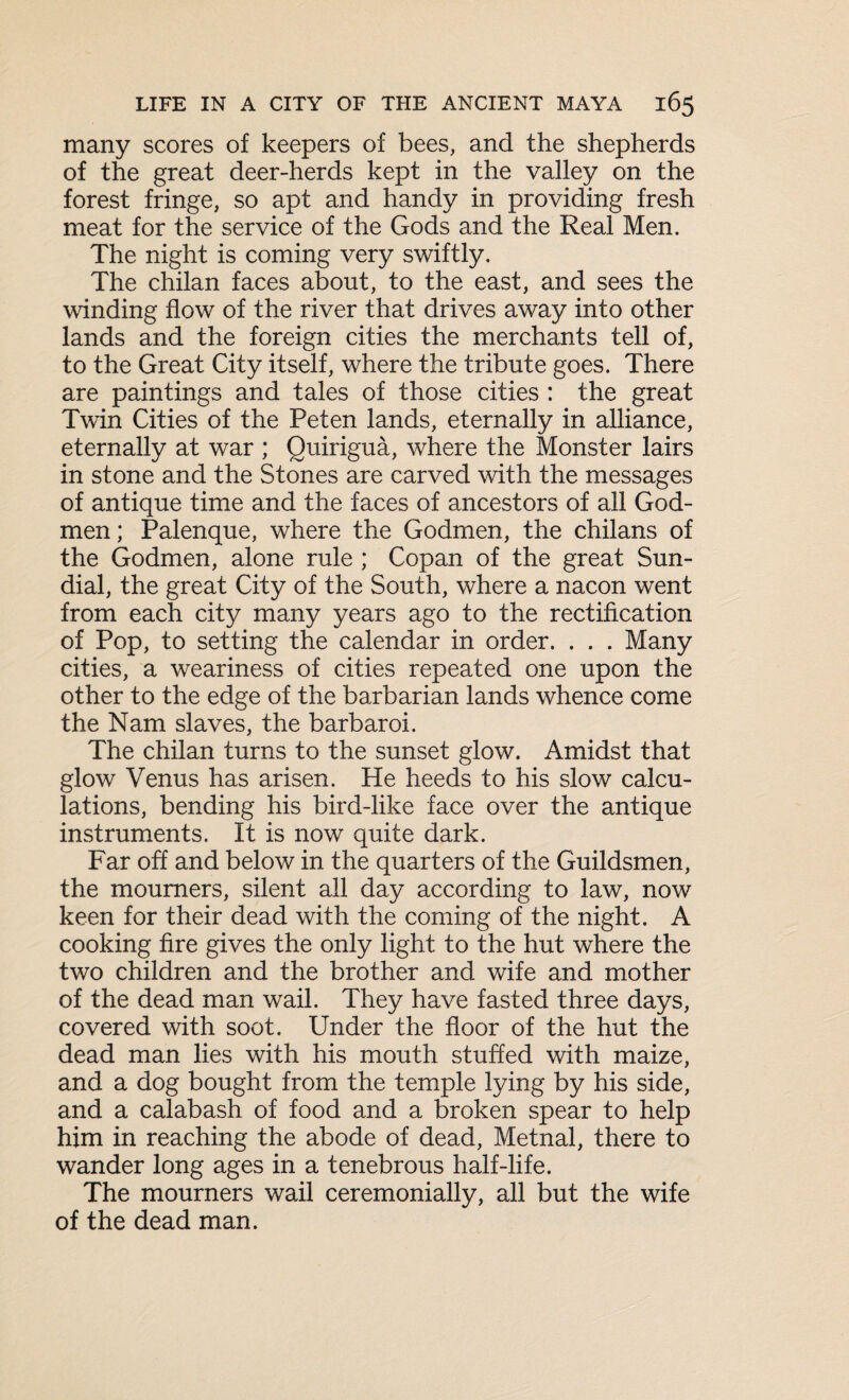 many scores of keepers of bees, and the shepherds of the great deer-herds kept in the valley on the forest fringe, so apt and handy in providing fresh meat for the service of the Gods and the Real Men. The night is coming very swiftly. The chilan faces about, to the east, and sees the winding flow of the river that drives away into other lands and the foreign cities the merchants tell of, to the Great City itself, where the tribute goes. There are paintings and tales of those cities : the great Twin Cities of the Peten lands, eternally in alliance, eternally at war ; Quirigua, where the Monster lairs in stone and the Stones are carved with the messages of antique time and the faces of ancestors of all God- men ; Palenque, where the Godmen, the chilans of the Godmen, alone rule ; Copan of the great Sun¬ dial, the great City of the South, where a nacon went from each city many years ago to the rectification of Pop, to setting the calendar in order. . . . Many cities, a weariness of cities repeated one upon the other to the edge of the barbarian lands whence come the Nam slaves, the barbaroi. The chilan turns to the sunset glow. Amidst that glow Venus has arisen. He heeds to his slow calcu¬ lations, bending his bird-like face over the antique instruments. It is now quite dark. Far off and below in the quarters of the Guildsmen, the mourners, silent all day according to law, now keen for their dead with the coming of the night. A cooking fire gives the only light to the hut where the two children and the brother and wife and mother of the dead man wail. They have fasted three days, covered with soot. Under the floor of the hut the dead man lies with his mouth stuffed with maize, and a dog bought from the temple lying by his side, and a calabash of food and a broken spear to help him in reaching the abode of dead, Metnal, there to wander long ages in a tenebrous half-life. The mourners wail ceremonially, all but the wife of the dead man.