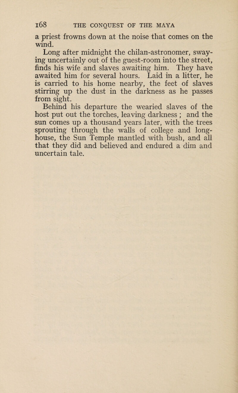 a priest frowns down at the noise that comes on the wind. Long after midnight the chilan-astronomer, sway¬ ing uncertainly out of the guest-room into the street, finds his wife and slaves awaiting him. They have awaited him for several hours. Laid in a litter, he is carried to his home nearby, the feet of slaves stirring up the dust in the darkness as he passes from sight. Behind his departure the wearied slaves of the host put out the torches, leaving darkness ; and the sun comes up a thousand years later, with the trees sprouting through the walls of college and long- house, the Sun Temple mantled with bush, and all that they did and believed and endured a dim and uncertain tale.
