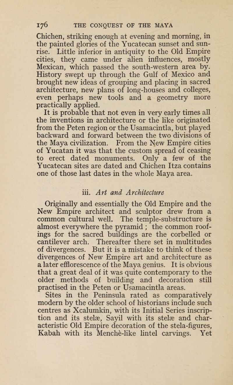 Chichen, striking enough at evening and morning, in the painted glories of the Yucatecan sunset and sun¬ rise. Little inferior in antiquity to the Old Empire cities, they came under alien influences, mostly Mexican, which passed the south-western area by. History swept up through the Gulf of Mexico and brought new ideas of grouping and placing in sacred architecture, new plans of long-houses and colleges, even perhaps new tools and a geometry more practically applied. It is probable that not even in very early times all the inventions in architecture or the like originated from the Peten region or the Usamacintla, but played backward and forward between the two divisions of the Maya civilization. From the New Empire cities of Yucatan it was that the custom spread of ceasing to erect dated monuments. Only a few of the Yucatecan sites are dated and Chichen Itza contains one of those last dates in the whole Maya area. iii. Art and Architecture Originally and essentially the Old Empire and the New Empire architect and sculptor drew from a common cultural well. The temple-substructure is almost everywhere the pyramid ; the common roof¬ ings for the sacred buildings are the corbelled or cantilever arch. Thereafter there set in multitudes of divergences. But it is a mistake to think of these divergences of New Empire art and architecture as a later efflorescence of the Maya genius. It is obvious that a great deal of it was quite contemporary to the older methods of building and decoration still practised in the Peten or Usamacintla areas. Sites in the Peninsula rated as comparatively modern by the older school of historians include such centres as Xcalumkin, with its Initial Series inscrip¬ tion and its stelae, Sayil with its stelae and char¬ acteristic Old Empire decoration of the stela-figures, Kabah with its Menche-like lintel carvings. Yet