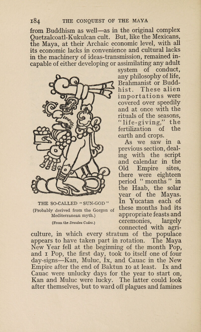 from Buddhism as well—as in the original complex Quetzalcoatl-Kukulcan cult. But, like the Mexicans, the Maya, at their Archaic economic level, with all its economic lacks in convenience and cultural lacks in the machinery of ideas-transmission, remained in¬ capable of either developing or assimilating any adult system of conduct, any philosophy of life, Brahmanist or Budd¬ hist. These alien importations were covered over speedily and at once with the rituals of the seasons, “life-giving/' the fertilization of the earth and crops. As we saw in a previous section, deal¬ ing with the script and calendar in the Old Empire sites, there were eighteen period “ months ” in the Haab, the solar year of the Mayas. In Yucatan each of these months had its appropriate feasts and ceremonies, largely connected with agri¬ culture, in which every stratum of the populace appears to have taken part in rotation. The Maya New Year fell at the beginning of the month Pop, and 1 Pop, the first day, took to itself one of four day-signs—Kan, Muluc, lx, and Cauac in the New Empire after the end of Baktun 10 at least. Ix and Cauac were unlucky days for the year to start on, Kan and Muluc were lucky. The latter could look after themselves, but to ward off plagues and famines THE SO-CALLED “ SUN-GOD ” (Probably derived from the Gorgon of Mediterranean myth.) (From the Dresden Codex.)