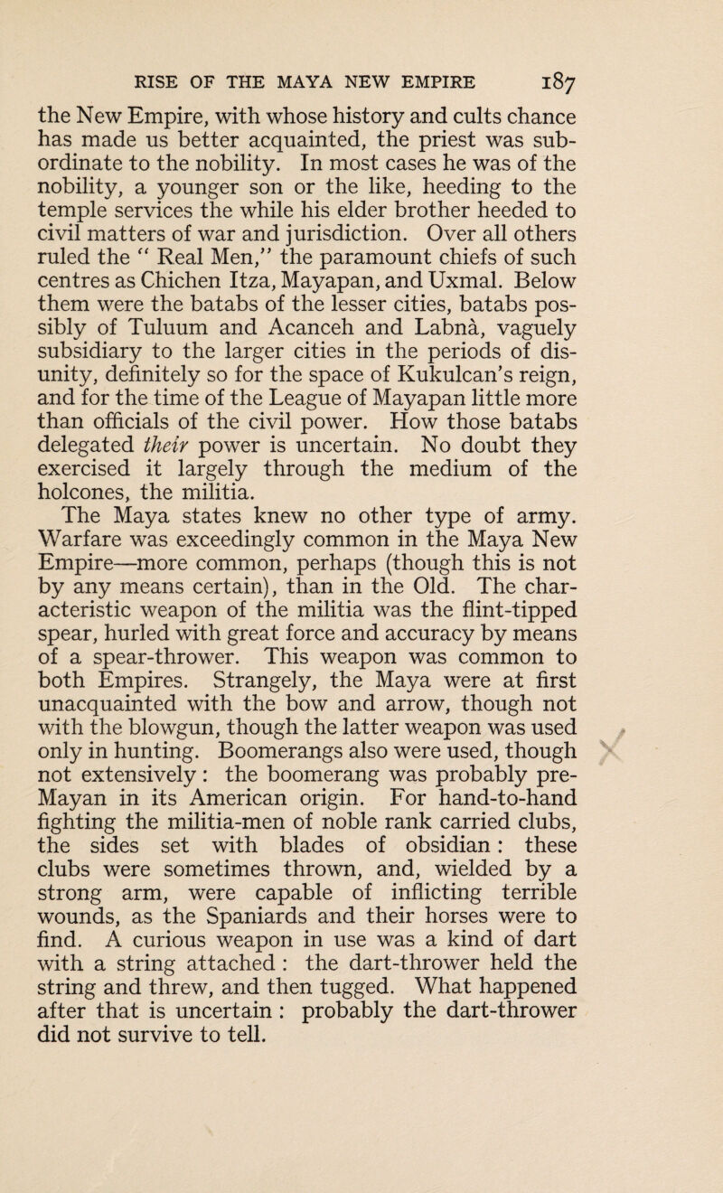 the New Empire, with whose history and cults chance has made us better acquainted, the priest was sub¬ ordinate to the nobility. In most cases he was of the nobility, a younger son or the like, heeding to the temple services the while his elder brother heeded to civil matters of war and jurisdiction. Over all others ruled the “ Real Men,” the paramount chiefs of such centres as Chichen Itza, Mayapan, and Uxmal. Below them were the batabs of the lesser cities, batabs pos¬ sibly of Tuluum and Acanceh and Labna, vaguely subsidiary to the larger cities in the periods of dis¬ unity, definitely so for the space of Kukulcan's reign, and for the time of the League of Mayapan little more than officials of the civil power. How those batabs delegated their power is uncertain. No doubt they exercised it largely through the medium of the holcones, the militia. The Maya states knew no other type of army. Warfare was exceedingly common in the Maya New Empire—more common, perhaps (though this is not by any means certain), than in the Old. The char¬ acteristic weapon of the militia was the flint-tipped spear, hurled with great force and accuracy by means of a spear-thrower. This weapon was common to both Empires. Strangely, the Maya were at first unacquainted with the bow and arrow, though not with the blowgun, though the latter weapon was used only in hunting. Boomerangs also were used, though not extensively : the boomerang was probably pre- Mayan in its American origin. For hand-to-hand fighting the militia-men of noble rank carried clubs, the sides set with blades of obsidian: these clubs were sometimes thrown, and, wielded by a strong arm, were capable of inflicting terrible wounds, as the Spaniards and their horses were to find. A curious weapon in use was a kind of dart with a string attached : the dart-thrower held the string and threw, and then tugged. What happened after that is uncertain : probably the dart-thrower did not survive to tell.