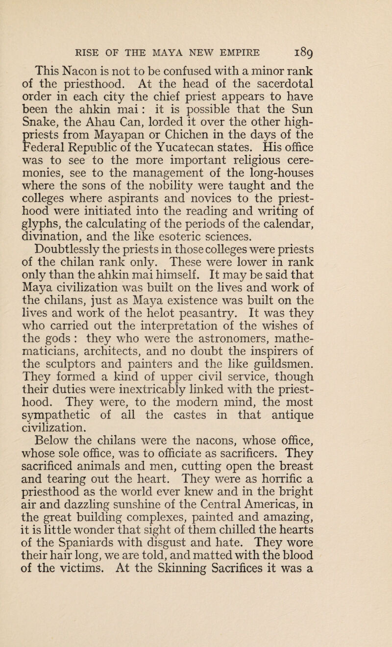 This Nacon is not to be confused with a minor rank of the priesthood. At the head of the sacerdotal order in each city the chief priest appears to have been the ahkin mai: it is possible that the Sun Snake, the Ahau Can, lorded it over the other high- priests from Mayapan or Chichen in the days of the Federal Republic of the Yucatecan states. His office was to see to the more important religious cere¬ monies, see to the management of the long-houses where the sons of the nobility were taught and the colleges where aspirants and novices to the priest¬ hood were initiated into the reading and writing of glyphs, the calculating of the periods of the calendar, divination, and the like esoteric sciences. Doubtlessly the priests in those colleges were priests of the chilan rank only. These were lower in rank only than the ahkin mai himself. It may be said that Maya civilization was built on the lives and work of the chilans, just as Maya existence was built on the lives and work of the helot peasantry. It was they who carried out the interpretation of the wishes of the gods : they who were the astronomers, mathe¬ maticians, architects, and no doubt the inspirers of the sculptors and painters and the like guildsmen. They formed a kind of upper civil service, though their duties were inextricably linked with the priest¬ hood. They were, to the modern mind, the most sympathetic of all the castes in that antique civilization. Below the chilans were the nacons, whose office, whose sole office, was to officiate as sacrificers. They sacrificed animals and men, cutting open the breast and tearing out the heart. They were as horrific a priesthood as the world ever knew and in the bright air and dazzling sunshine of the Central Americas, in the great building complexes, painted and amazing, it is little wonder that sight of them chilled the hearts of the Spaniards with disgust and hate. They wore their hair long, we are told, and matted with the blood of the victims. At the Skinning Sacrifices it was a