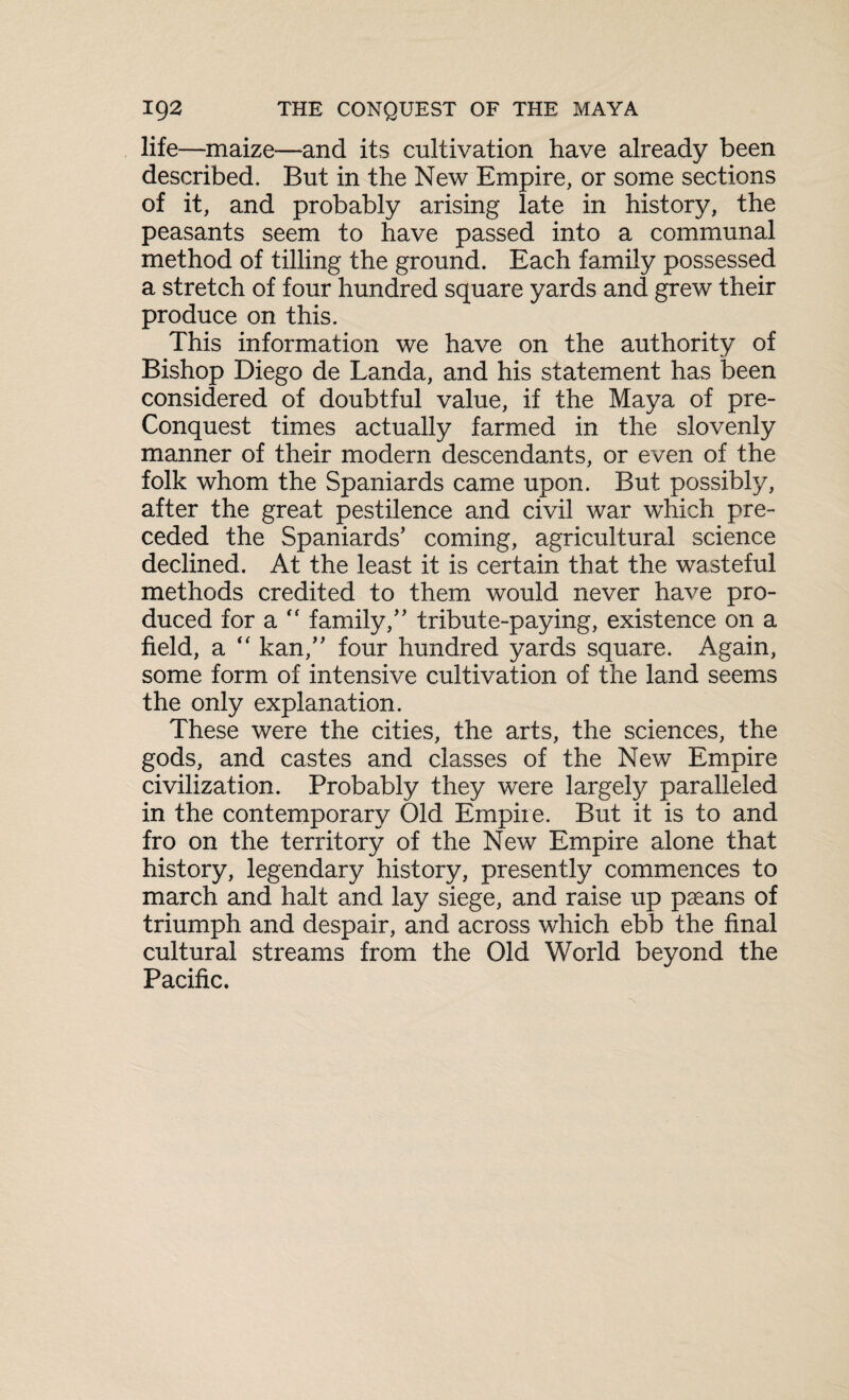 life—maize—and its cultivation have already been described. But in the New Empire, or some sections of it, and probably arising late in history, the peasants seem to have passed into a communal method of tilling the ground. Each family possessed a stretch of four hundred square yards and grew their produce on this. This information we have on the authority of Bishop Diego de Landa, and his statement has been considered of doubtful value, if the Maya of pre- Conquest times actually farmed in the slovenly manner of their modern descendants, or even of the folk whom the Spaniards came upon. But possibly, after the great pestilence and civil war which pre¬ ceded the Spaniards’ coming, agricultural science declined. At the least it is certain that the wasteful methods credited to them would never have pro¬ duced for a “ family,” tribute-paying, existence on a field, a “ kan,” four hundred yards square. Again, some form of intensive cultivation of the land seems the only explanation. These were the cities, the arts, the sciences, the gods, and castes and classes of the New Empire civilization. Probably they were largefy paralleled in the contemporary Old Empire. But it is to and fro on the territory of the New Empire alone that history, legendary history, presently commences to march and halt and lay siege, and raise up paeans of triumph and despair, and across which ebb the final cultural streams from the Old World beyond the Pacific.