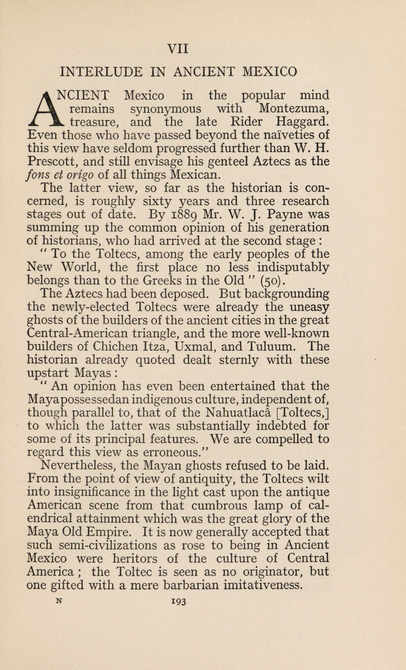 VII INTERLUDE IN ANCIENT MEXICO VCIENT Mexico in the popular mind remains synonymous with Montezuma, A. JL treasure, and the late Rider Haggard. Even those who have passed beyond the naiveties of this view have seldom progressed further than W. H. Prescott, and still envisage his genteel Aztecs as the fons et origo of all things Mexican. The latter view, so far as the historian is con¬ cerned, is roughly sixty years and three research stages out of date. By 1889 Mr. W. J. Payne was summing up the common opinion of his generation of historians, who had arrived at the second stage : “ To the Toltecs, among the early peoples of the New World, the first place no less indisputably belongs than to the Greeks in the Old ” (50). The Aztecs had been deposed. But backgrounding the newly-elected Toltecs were already the uneasy ghosts of the builders of the ancient cities in the great Central-American triangle, and the more well-known builders of Chichen Itza, Uxmal, and Tuluum. The historian already quoted dealt sternly with these upstart Mayas: “ An opinion has even been entertained that the Mayapossessedan indigenous culture, independent of, though parallel to, that of the Nahuatlaca [Toltecs,] to which the latter was substantially indebted for some of its principal features. We are compelled to regard this view as erroneous/' Nevertheless, the Mayan ghosts refused to be laid. From the point of view of antiquity, the Toltecs wilt into insignificance in the light cast upon the antique American scene from that cumbrous lamp of cal- endrical attainment which was the great glory of the Maya Old Empire. It is now generally accepted that such semi-civilizations as rose to being in Ancient Mexico were heritors of the culture of Central America ; the Toltec is seen as no originator, but one gifted with a mere barbarian imitativeness.