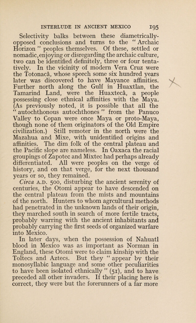 Selectivity balks between these diametrically- opposed conclusions and turns to the “ Archaic Horizon ” peoples themselves. Of these, settled or nomadic,enjoying or disregarding the archaic culture, two can be identified definitely, three or four tenta¬ tively. In the vicinity of modern Vera Cruz were the Totonaca, whose speech some six hundred years later was discovered to have Mayance affinities. Further north along the Gulf in Huaxtlan, the Tamarind Land, were the Huaxteca, a people possessing close ethnical affinities with the Maya. (As previously noted, it is possible that all the  autochthonous autochthones ” from the Panuco Valley to Copan were once Maya or proto-Maya, though none of them originators of the Old Empire civilization.) Still remoter in the north were the Mazahua and Mixe, with unidentified origins and affinities. The dim folk of the central plateau and the Pacific slope are nameless. In Oaxaca the racial groupings of Zapotec and Mixtec had perhaps already differentiated. All were peoples on the verge of history, and on that verge, for the next thousand years or so, they remained. Circa a.d. 500, disturbing the ancient serenity of centuries, the Otomi appear to have descended on the central plateau from the mists and mountains of the north. Hunters to whom agrcultural methods had penetrated in the unknown lands of their origin, they marched south in search of more fertile tracts, probably warring with the ancient inhabitants and probably carrying the first seeds of organized warfare into Mexico. In later days, when the possession of Nahuatl blood in Mexico was as important as Norman in England, these Otomi were to claim kinship with the Toltecs and Aztecs. But they “ appear by their monosyllabic language and some other peculiarities to have been isolated ethnically ” (51), and to have preceded all other invaders. If their placing here is correct, they were but the forerunners of a far more
