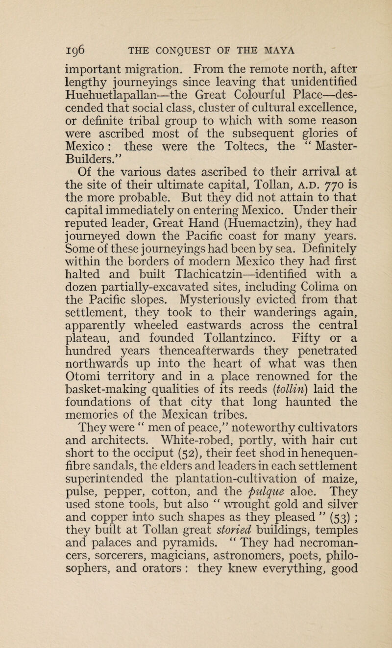 important migration. From the remote north, after lengthy journeyings since leaving that unidentified Huehuetlapallan—the Great Colourful Place—des¬ cended that social class, cluster of cultural excellence, or definite tribal group to which with some reason were ascribed most of the subsequent glories of Mexico: these were the Toltecs, the “ Master- Builders.” Of the various dates ascribed to their arrival at the site of their ultimate capital, Tollan, a.d. 770 is the more probable. But they did not attain to that capital immediately on entering Mexico. Under their reputed leader, Great Hand (Huemactzin), they had journeyed down the Pacific coast for many years. Some of these journeyings had been by sea. Definitely within the borders of modern Mexico they had first halted and built Tlachicatzin—identified with a dozen partially-excavated sites, including Colima on the Pacific slopes. Mysteriously evicted from that settlement, they took to their wanderings again, apparently wheeled eastwards across the central plateau, and founded Tollantzinco. Fifty or a hundred years thenceafterwards they penetrated northwards up into the heart of what was then Otomi territory and in a place renowned for the basket-making qualities of its reeds (tollin) laid the foundations of that city that long haunted the memories of the Mexican tribes. They were “ men of peace/' noteworthy cultivators and architects. White-robed, portly, with hair cut short to the occiput (52), their feet shod in henequen- fibre sandals, the elders and leaders in each settlement superintended the plantation-cultivation of maize, pulse, pepper, cotton, and the pulque aloe. They used stone tools, but also “ wrought gold and silver and copper into such shapes as they pleased ” (53) ; they built at Tollan great stoned buildings, temples and palaces and pyramids. “ They had necroman¬ cers, sorcerers, magicians, astronomers, poets, philo¬ sophers, and orators : they knew everything, good