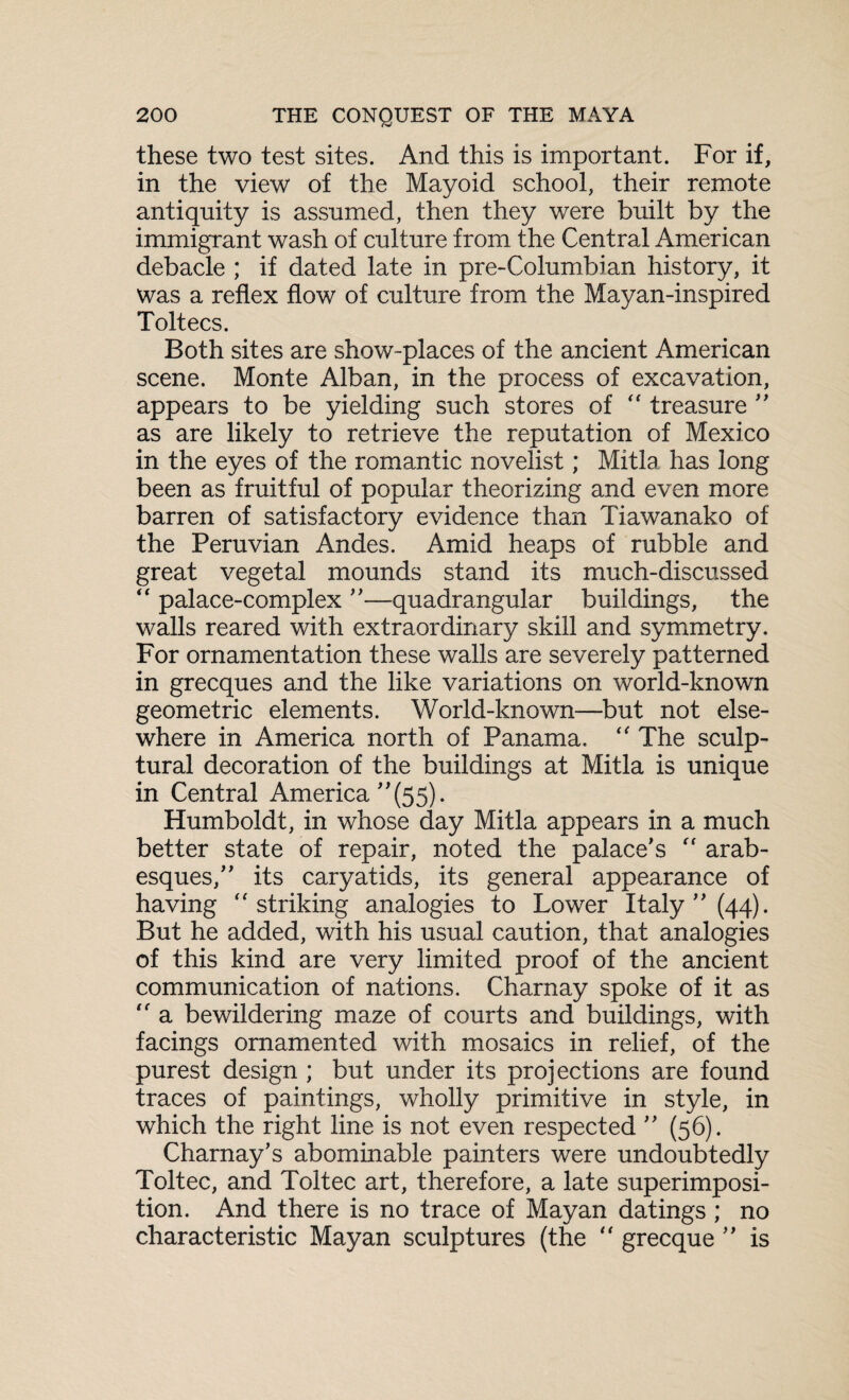 these two test sites. And this is important. For if, in the view of the Mayoid school, their remote antiquity is assumed, then they were built by the immigrant wash of culture from the Central American debacle ; if dated late in pre-Columbian history, it was a reflex flow of culture from the Mayan-inspired Toltecs. Both sites are show-places of the ancient American scene. Monte Alban, in the process of excavation, appears to be yielding such stores of “ treasure  as are likely to retrieve the reputation of Mexico in the eyes of the romantic novelist; Mitla has long been as fruitful of popular theorizing and even more barren of satisfactory evidence than Tiawanako of the Peruvian Andes. Amid heaps of rubble and great vegetal mounds stand its much-discussed  palace-complex —quadrangular buildings, the walls reared with extraordinary skill and symmetry. For ornamentation these walls are severely patterned in grecques and the like variations on world-known geometric elements. World-known—but not else¬ where in America north of Panama.  The sculp¬ tural decoration of the buildings at Mitla is unique in Central America ”(55). Humboldt, in whose day Mitla appears in a much better state of repair, noted the palace's  arab¬ esques, its caryatids, its general appearance of having striking analogies to Lower Italy (44). But he added, with his usual caution, that analogies of this kind are very limited proof of the ancient communication of nations. Charnay spoke of it as  a bewildering maze of courts and buildings, with facings ornamented with mosaics in relief, of the purest design ; but under its projections are found traces of paintings, wholly primitive in style, in which the right line is not even respected ” (56). Charnay's abominable painters were undoubtedly Toltec, and Toltec art, therefore, a late superimposi¬ tion. And there is no trace of Mayan datings ; no characteristic Mayan sculptures (the “ grecque ” is