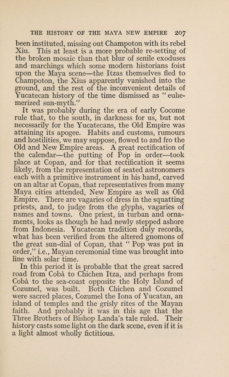 been instituted, missing out Champoton with its rebel Xiu. This at least is a more probable re-setting of the broken mosaic than that blur of senile exoduses and marchings which some modern historians foist upon the Maya scene—the Itzas themselves fled to Champoton, the Xius apparently vanished into the ground, and. the rest of the inconvenient details of Yucatecan history of the time dismissed as “ euhe- merized sun-myth/' It was probably during the era of early Cocome rule that, to the south, in darkness for us, but not necessarily for the Yucatecans, the Old Empire was attaining its apogee. Habits and customs, rumours and hostilities, we may suppose, flowed to and fro the Old and New Empire areas. A great rectification of the calendar—the putting of Pop in order—took place at Copan, and for that rectification it seems likely, from the representation of seated astronomers each with a primitive instrument in his hand, carved on an altar at Copan, that representatives from many Maya cities attended, New Empire as well as Old Empire. There are vagaries of dress in the squatting priests, and, to judge from the glyphs, vagaries of names and towns. One priest, in turban and orna¬ ments, looks as though he had newly stepped ashore from Indonesia. Yucatecan tradition duly records, what has been verified from the altered gnomons of the great sun-dial of Copan, that “ Pop was put in order/' i.e., Mayan ceremonial time was brought into line with solar time. In this period it is probable that the great sacred road from Coba to Chichen Itza, and perhaps from Coba to the sea-coast opposite the Holy Island of Cozumel, was built. Both Chichen and Cozumel were sacred places, Cozumel the Iona of Yucatan, an island of temples and the grisly rites of the Mayan faith. And probably it was in this age that the Three Brothers of Bishop Landa's tale ruled. Their history casts some light on the dark scene, even if it is a light almost wholly fictitious.