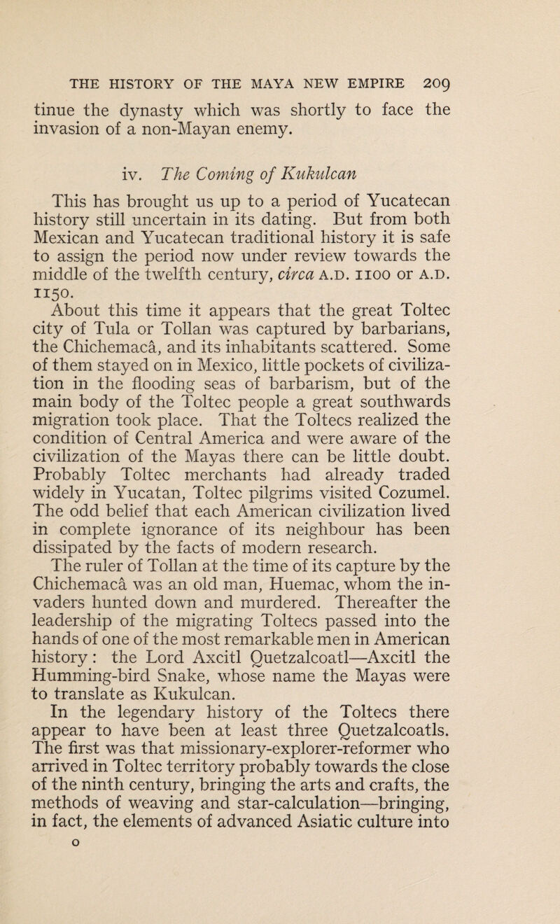 tinue the dynasty which was shortly to face the invasion of a non-Mayan enemy. iv. The Coming of Kukulcan This has brought us up to a period of Yucatecan history still uncertain in its dating. But from both Mexican and Yucatecan traditional history it is safe to assign the period now under review towards the middle of the twelfth century, circa a.d. iioo or a.d. II5°- About this time it appears that the great Toltec city of Tula or Tollan was captured by barbarians, the Chichemaca, and its inhabitants scattered. Some of them stayed on in Mexico, little pockets of civiliza¬ tion in the flooding seas of barbarism, but of the main body of the Toltec people a great southwards migration took place. That the Toltecs realized the condition of Central America and were aware of the civilization of the Mayas there can be little doubt. Probably Toltec merchants had already traded widely in Yucatan, Toltec pilgrims visited Cozumel. The odd belief that each American civilization lived in complete ignorance of its neighbour has been dissipated by the facts of modern research. The ruler of Tollan at the time of its capture by the Chichemaca was an old man, Huemac, whom the in¬ vaders hunted down and murdered. Thereafter the leadership of the migrating Toltecs passed into the hands of one of the most remarkable men in American history: the Lord Axcitl Quetzalcoatl—Axcitl the Humming-bird Snake, whose name the Mayas were to translate as Kukulcan. In the legendary history of the Toltecs there appear to have been at least three Quetzalcoatls. The first was that missionary-explorer-reformer who arrived in Toltec territory probably towards the close of the ninth century, bringing the arts and crafts, the methods of weaving and star-calculation—bringing, in fact, the elements of advanced Asiatic culture into