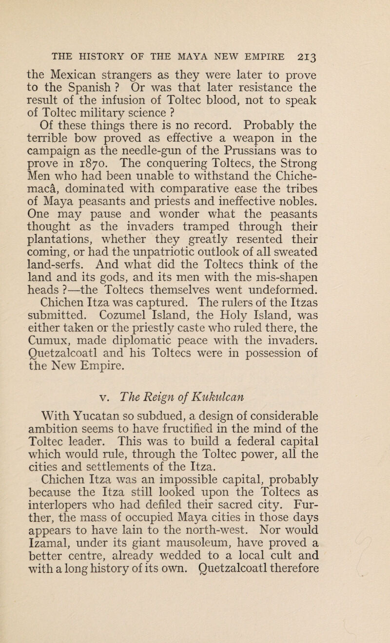 the Mexican strangers as they were later to prove to the Spanish ? Or was that later resistance the result of the infusion of Toltec blood, not to speak of Toltec military science ? Of these things there is no record. Probably the terrible bow proved as effective a weapon in the campaign as the needle-gun of the Prussians was to prove in 1870. The conquering Toltecs, the Strong Men who had been unable to withstand the Chiche- maca, dominated with comparative ease the tribes of Maya peasants and priests and ineffective nobles. One may pause and wonder what the peasants thought as the invaders tramped through their plantations, whether they greatly resented their coming, or had the unpatriotic outlook of all sweated land-serfs. And what did the Toltecs think of the land and its gods, and its men with the mis-shapen heads ?—the Toltecs themselves went undeformed. Chichen Itza was captured. The rulers of the Itzas submitted. Cozumel Island, the Holy Island, was either taken or the priestly caste who ruled there, the Cumux, made diplomatic peace with the invaders. Quetzalcoatl and his Toltecs were in possession of the New Empire. v. The Reign of Kukulcan With Yucatan so subdued, a design of considerable ambition seems to have fructified in the mind of the Toltec leader. This was to build a federal capital which would rule, through the Toltec power, all the cities and settlements of the Itza. Chichen Itza was an impossible capital, probably because the Itza still looked upon the Toltecs as interlopers who had defiled their sacred city. Fur¬ ther, the mass of occupied Maya cities in those days appears to have lain to the north-west. Nor would Izamal, under its giant mausoleum, have proved a better centre, already wedded to a local cult and with a long history of its own. Quetzalcoatl therefore