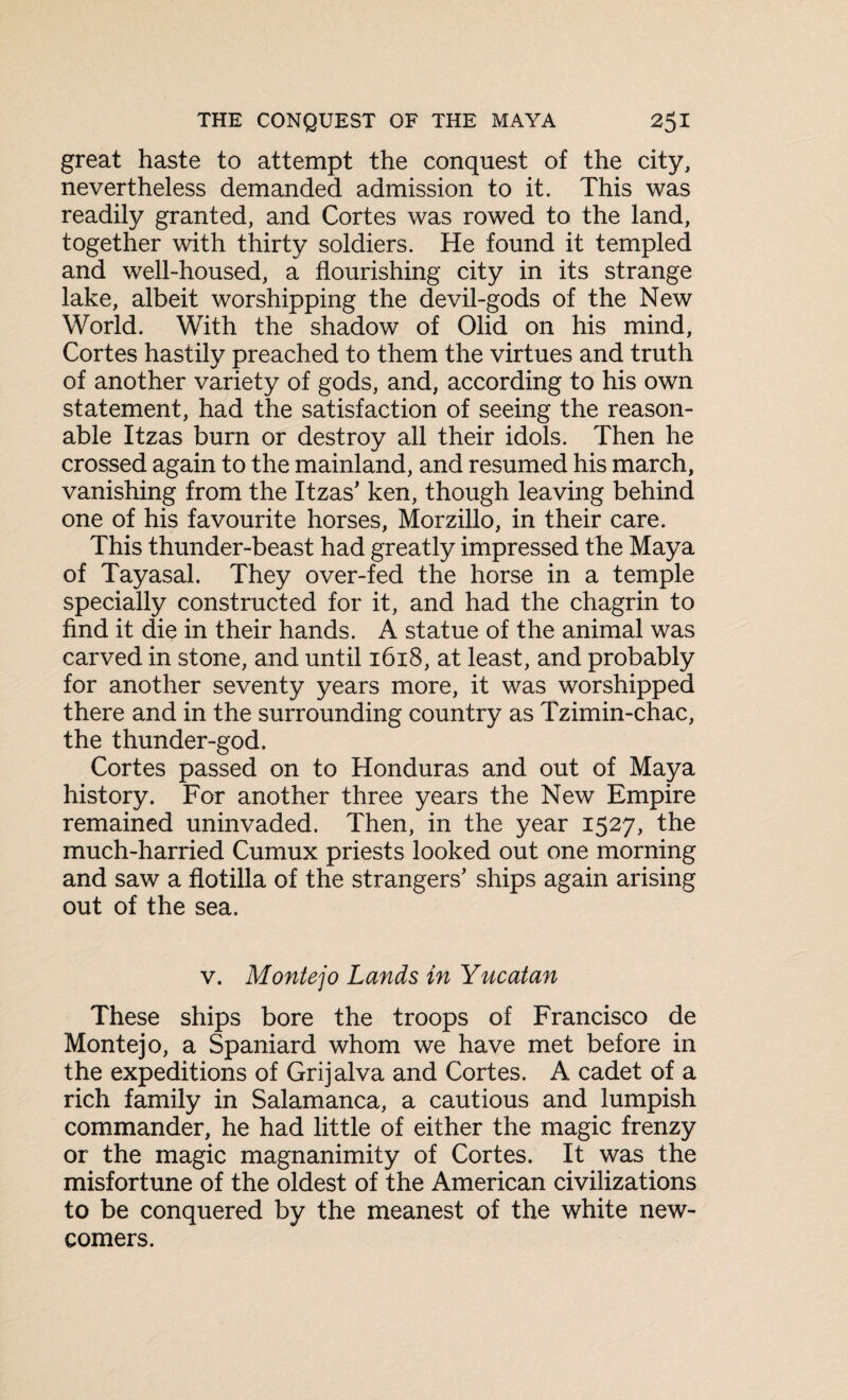 great haste to attempt the conquest of the city, nevertheless demanded admission to it. This was readily granted, and Cortes was rowed to the land, together with thirty soldiers. He found it templed and well-housed, a flourishing city in its strange lake, albeit worshipping the devil-gods of the New World. With the shadow of Olid on his mind, Cortes hastily preached to them the virtues and truth of another variety of gods, and, according to his own statement, had the satisfaction of seeing the reason¬ able Itzas burn or destroy all their idols. Then he crossed again to the mainland, and resumed his march, vanishing from the Itzas’ ken, though leaving behind one of his favourite horses, Morzillo, in their care. This thunder-beast had greatly impressed the Maya of Tayasal. They over-fed the horse in a temple specially constructed for it, and had the chagrin to find it die in their hands. A statue of the animal was carved in stone, and until 1618, at least, and probably for another seventy years more, it was worshipped there and in the surrounding country as Tzimin-chac, the thunder-god. Cortes passed on to Honduras and out of Maya history. For another three years the New Empire remained uninvaded. Then, in the year 1527, the much-harried Cumux priests looked out one morning and saw a flotilla of the strangers’ ships again arising out of the sea. v. Montejo Lands in Yucatan These ships bore the troops of Francisco de Montejo, a Spaniard whom we have met before in the expeditions of Grijalva and Cortes. A cadet of a rich family in Salamanca, a cautious and lumpish commander, he had little of either the magic frenzy or the magic magnanimity of Cortes. It was the misfortune of the oldest of the American civilizations to be conquered by the meanest of the white new¬ comers.