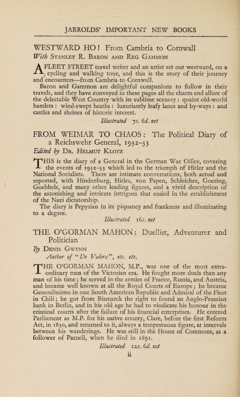 WESTWARD HO ! From Cambria to Cornwall With Stanley R. Baron and Reg Gammon A FLEET STREET travel writer and an artist set out westward, on a cycling and walking tour, and this is the story of their journey and encounters—from Cambria to Cornwall. Baron and Gammon are delightful companions to follow in their travels, and they have conveyed in these pages all the charm and allure of the delectable West Country with its sublime scenery : quaint old-world hamlets : wind-swept heaths : luxuriantly leafy lanes and by-ways : and castles and shrines of historic interest. Illustrated ~js. 6d. net FROM WEIMAR TO CHAOS : The Political Diary of a Reichswehr General, 1932-33 Edited hy Dr. Helmut Klotz THIS is the diary of a General in the German War Office, covering the events of 1932-33 which led to the triumph of Hitler and the National Socialists. There are intimate conversations, both actual and reported, with Hindenburg, Hitler, von Papen, Schleicher, Goering, Goebbels, and many other leading figures, and a vivid description of the astonishing and intricate intrigues that ended in the establishment of the Nazi dictatorship. The diary is Pepysian in its piquancy and frankness and illuminating to a degree. Illustrated 16s. net THE O’GORMAN MAHON: Duellist, Adventurer and Politician By Denis Gwynn Author of cc De Valera ”, etc. etc. THE O’GORMAN Mi\HON, M.P., was one of the most extra¬ ordinary men of the Victorian era. He fought more duels than any man of his time ; he served in the armies of France, Russia, and Austria, and became well known at all the Royal Courts of Europe; he became Generalissimo in one South American Republic and Admiral of the Fleet in Chili; he got from Bismarck the right to found an Anglo-Prussian bank in Berlin, and in his old age he had to vindicate his honour in the criminal courts after the failure of his financial enterprises. He entered Parliament as M.P. for his native county, Clare, before the first Reform Act, in 18 30, and returned to it, always a tempestuous figure, at intervals between his wanderings. He was still in the House of Commons, as a follower of Parnell, when he died in 1891. Illustrated 12s. 6d, net