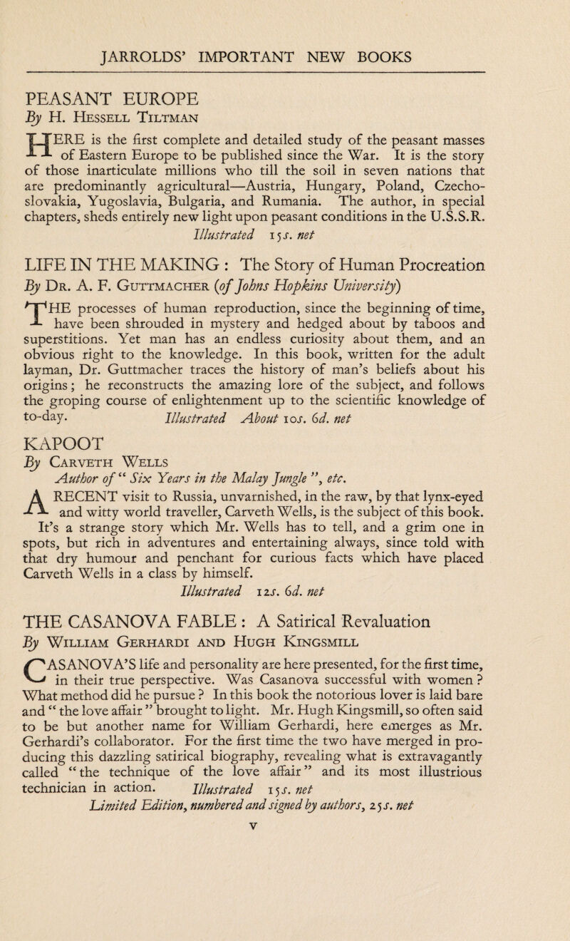 PEASANT EUROPE By H. Hessell Tiltman HERE is the first complete and detailed study of the peasant masses of Eastern Europe to be published since the War. It is the story of those inarticulate millions who till the soil in seven nations that are predominantly agricultural—Austria, Hungary, Poland, Czecho¬ slovakia, Yugoslavia, Bulgaria, and Rumania. The author, in special chapters, sheds entirely new light upon peasant conditions in the U.S.S.R. Illustrated 15 s. net LIFE IN THE MAKING : The Story of Human Procreation By Dr. A. F. Guttmacher (of Johns Hopkins University) THE processes of human reproduction, since the beginning of time, have been shrouded in mystery and hedged about by taboos and superstitions. Yet man has an endless curiosity about them, and an obvious right to the knowledge. In this book, written for the adult layman. Dr. Guttmacher traces the history of man’s beliefs about his origins; he reconstructs the amazing lore of the subject, and follows the groping course of enlightenment up to the scientific knowledge of to-day. Illustrated About 10s. 6d. net KAPOOT By Carveth Wells Author of “ Six Years in the Malay Jungle ”, etc. A RECENT visit to Russia, unvarnished, in the raw, by that lynx-eyed and witty world traveller, Carveth Wells, is the subject of this book. It’s a strange story which Mr. Wells has to tell, and a grim one in spots, but rich in adventures and entertaining always, since told with that dry humour and penchant for curious facts which have placed Carveth Wells in a class by himself. Illustrated izs. 6d. net THE CASANOVA FABLE : A Satirical Revaluation By William Gerhardi and Hugh Kingsmill CASANOVA’S life and personality are here presented, for the first time, in their true perspective. Was Casanova successful with women ? What method did he pursue ? In this book the notorious lover is laid bare and “ the love affair ” brought to light. Mr. Hugh Kingsmill, so often said to be but another name for William Gerhardi, here emerges as Mr. Gerhardi’s collaborator. For the first time the two have merged in pro¬ ducing this dazzling satirical biography, revealing what is extravagantly called “the technique of the love affair” and its most illustrious technician in action. Illustrated 15s.net Limited Edition, numbered and signed by authors, 25 s. net