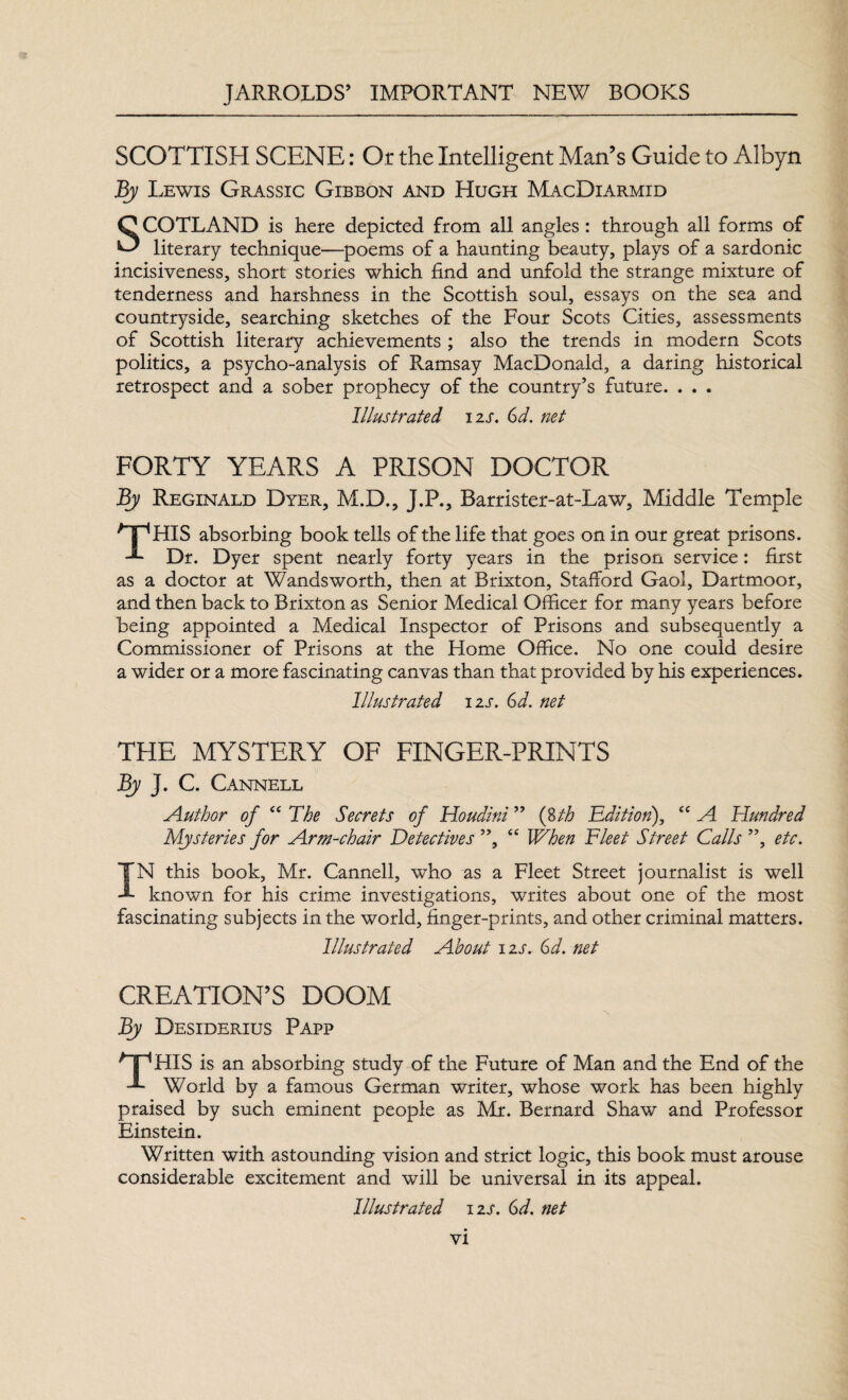 SCOTTISH SCENE: Or the Intelligent Man’s Guide to Albyn By Lewis Grassic Gibbon and Hugh MacDiarmid SCOTLAND is here depicted from all angles : through all forms of literary technique—poems of a haunting beauty, plays of a sardonic incisiveness, short stories which find and unfold the strange mixture of tenderness and harshness in the Scottish soul, essays on the sea and countryside, searching sketches of the Four Scots Cities, assessments of Scottish literary achievements ; also the trends in modern Scots politics, a psycho-analysis of Ramsay MacDonald, a daring historical retrospect and a sober prophecy of the country’s future. . . . Illustrated izs. 6d. net FORTY YEARS A PRISON DOCTOR By Reginald Dyer, M.D., J.P., Barrister-at-Law, Middle Temple CpHIS absorbing book tells of the life that goes on in our great prisons. ■L Dr. Dyer spent nearly forty years in the prison service: first as a doctor at Wandsworth, then at Brixton, Stafford Gaol, Dartmoor, and then back to Brixton as Senior Medical Officer for many years before being appointed a Medical Inspector of Prisons and subsequently a Commissioner of Prisons at the Home Office. No one could desire a wider or a more fascinating canvas than that provided by his experiences. Illustrated izs. 6d. net THE MYSTERY OF FINGER-PRINTS By J. C. Cannell Author of “ The Secrets of Houdini ” (8th Edition), ee A Hundred Mysteries for Arm-chair Detectives ”, “ When Fleet Street Calls ”, etc. IN this book, Mr. Cannell, who as a Fleet Street journalist is well known for his crime investigations, writes about one of the most fascinating subjects in the world, finger-prints, and other criminal matters. Illustrated About izs. Gd. net CREATION’S DOOM By Desiderius Papp GpHIS is an absorbing study of the Future of Man and the End of the T World by a famous German writer, whose work has been highly praised by such eminent people as Mr. Bernard Shaw and Professor Einstein. Written with astounding vision and strict logic, this book must arouse considerable excitement and will be universal in its appeal. Illustrated izs. Gd. net