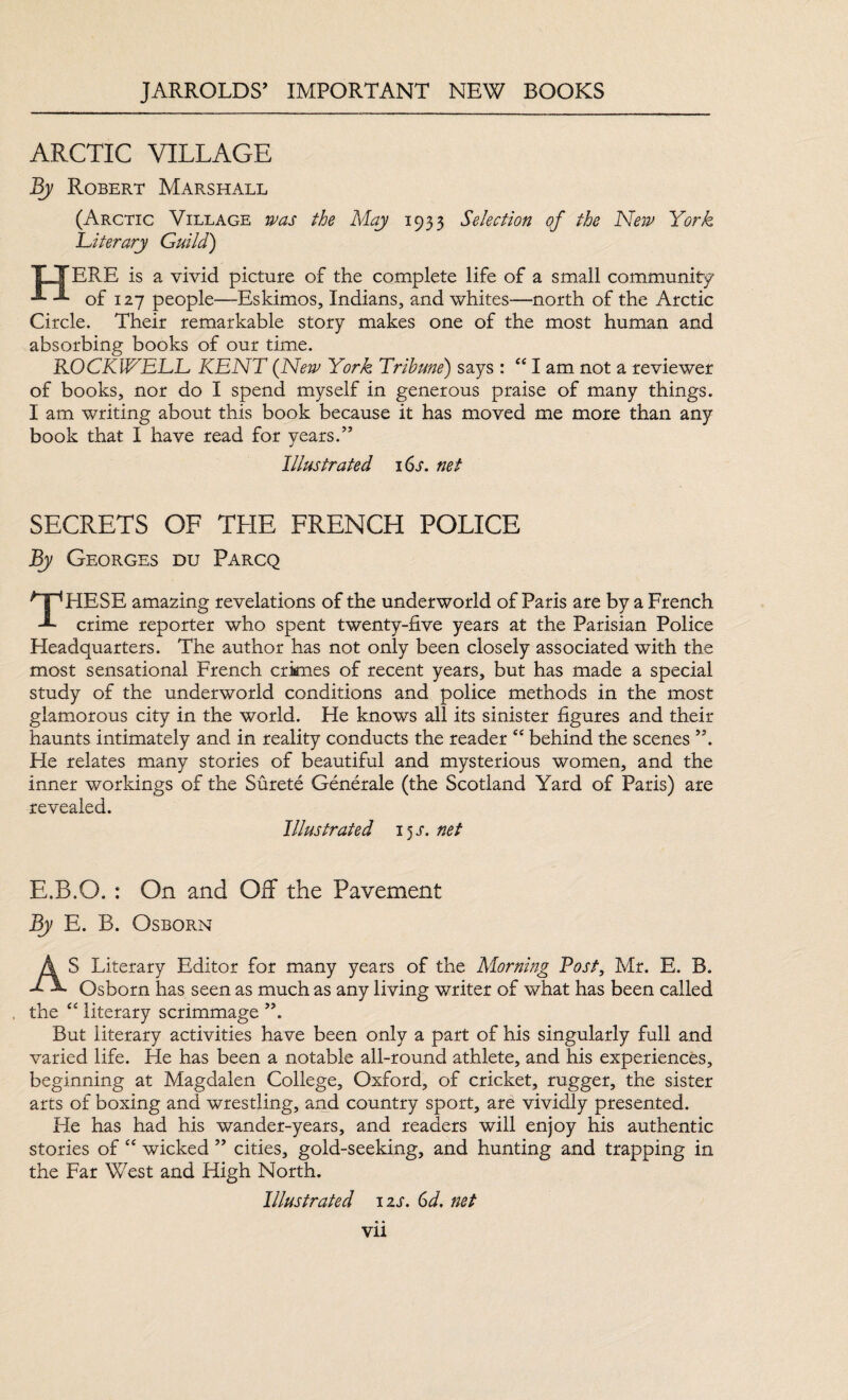 ARCTIC VILLAGE By Robert Marshall (Arctic Village was the May 1933 Selection of the New York Literary Guild) TLYERE is a vivid picture of the complete life of a small community J. -1 of 127 people—Eskimos, Indians, and whites—-north of the Arctic Circle. Their remarkable story makes one of the most human and absorbing books of our time. ROCKWELL KENT (New York Tribune) says : “ I am not a reviewer of books, nor do I spend myself in generous praise of many things. I am writing about this book because it has moved me more than any book that I have read for years.” Illustrated 16s. net SECRETS OF THE FRENCH POLICE By Georges du Parcq THESE amazing revelations of the underworld of Paris are by a French crime reporter who spent twenty-five years at the Parisian Police Headquarters. The author has not only been closely associated with the most sensational French crimes of recent years, but has made a special study of the underworld conditions and police methods in the most glamorous city in the world. He knows all its sinister figures and their haunts intimately and in reality conducts the reader “ behind the scenes He relates many stories of beautiful and mysterious women, and the inner workings of the Surete Generale (the Scotland Yard of Paris) are revealed. Illustrated 15 r. net E.R.Q. : On and Off the Pavement By E. B. Osborn AS Literary Editor for many years of the Morning Post, Mr. E. B. Osborn has seen as much as any living writer of what has been called the “ literary scrimmage A But literary activities have been only a part of his singularly fall and varied life. He has been a notable all-round athlete, and his experiences, beginning at Magdalen College, Oxford, of cricket, rugger, the sister arts of boxing and wrestling, and country sport, are vividly presented. He has had his wander-years, and readers will enjoy his authentic stories of “ wicked ” cities, gold-seeking, and hunting and trapping in the Far West and High North. Illustrated 12s. 6d. net
