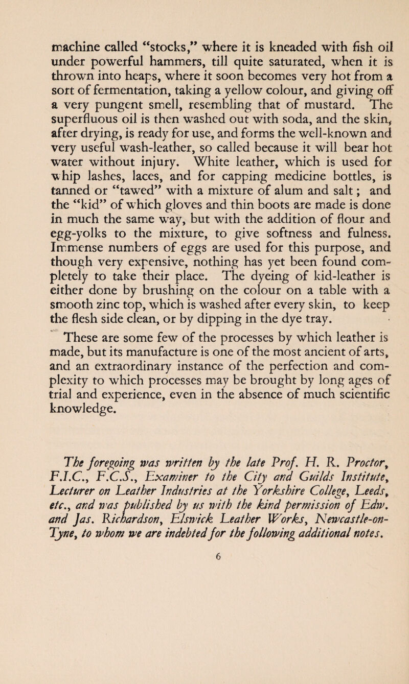 machine called “stocks,1” where it is kneaded with fish oil under powerful hammers, till quite saturated, when it is thrown into heaps, where it soon becomes very hot from a sort of fermentation, taking a yellow colour, and giving off a very pungent smell, resembling that of mustard. The superfluous oil is then washed out with soda, and the skin, after drying, is ready for use, and forms the well-known and very useful wash-leather, so called because it will bear hot water without injury. White leather, which is used for whip lashes, laces, and for capping medicine bottles, is tanned or “tawed” with a mixture of alum and salt; and the “kid” of w hich gloves and thin boots are made is done in much the same way, but with the addition of flour and egg-yolks to the mixture, to give softness and fulness. Immense numbers of eggs are used for this purpose, and though very expensive, nothing has yet been found com¬ pletely to take their place. The dyeing of kid-leather is either done by brushing on the colour on a table with a smooth zinc top, which is washed after every skin, to keep the flesh side clean, or by dipping in the dye tray. These are some few of the processes by which leather is made, but its manufacture is one of the most ancient of arts, and an extraordinary instance of the perfection and com¬ plexity to which processes may be brought by long ages of trial and experience, even in the absence of much scientific knowledge. The foregoing was written by the late Prof. H. R. Proctor, F.I.C.y F.C.S., Examiner to the City and Guilds Institute, Eecturer on Feather Industries at the Yorkshire College, Leeds, etc., and ivas published by us with the kind permission of Edw, and fas. Richardson, Elswick Leather Works, Newcastle-on- Tyne, to whom we are indebted for the following additional notes.