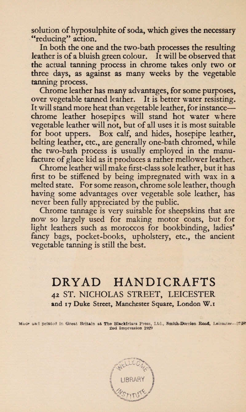 solution of hyposulphite of soda, which gives the necessary “reducing” action. In both the one and the two-bath processes the resulting leather is of a bluish green colour. It will be observed that the actual tanning process in chrome takes only two or three days, as against as many weeks by the vegetable tanning process. Chrome leather has many advantages, for some purposes, over vegetable tanned leather. It is better water resisting. It will stand more heat than vegetable leather, for instance— chrome leather hosepipes will stand hot water where vegetable leather will not, but of all uses it is most suitable for boot uppers. Box calf, and hides, hosepipe leather, belting leather, etc., are generally one-bath chromed, while the two-bath process is usually employed in the manu¬ facture of glace kid as it produces a rather mellower leather. Chrome leather will make first-class sole leather, but it has first to be stiffened by being impregnated with wax in a melted state. For some reason, chrome sole leather, though having some advantages over vegetable sole leather, has never been fully appreciated by the public. Chrome tannage is very suitable for sheepskins that are now so largely used for making motor coats, but for light leathers such as moroccos for bookbinding, ladies* fancy bags, pocket-books, upholstery, etc., the ancient vegetable tanning is still the best. DRYAD HANDICRAFTS 42 ST. NICHOLAS STREET, LEICESTER and 17 Duke Street, Manchester Square, London W.i Miade ant printed in Great Britain at The Blackiriars Press, Ltd., Smifch-Dorrien Road, Leicester—273^ 2nd Impression 1929