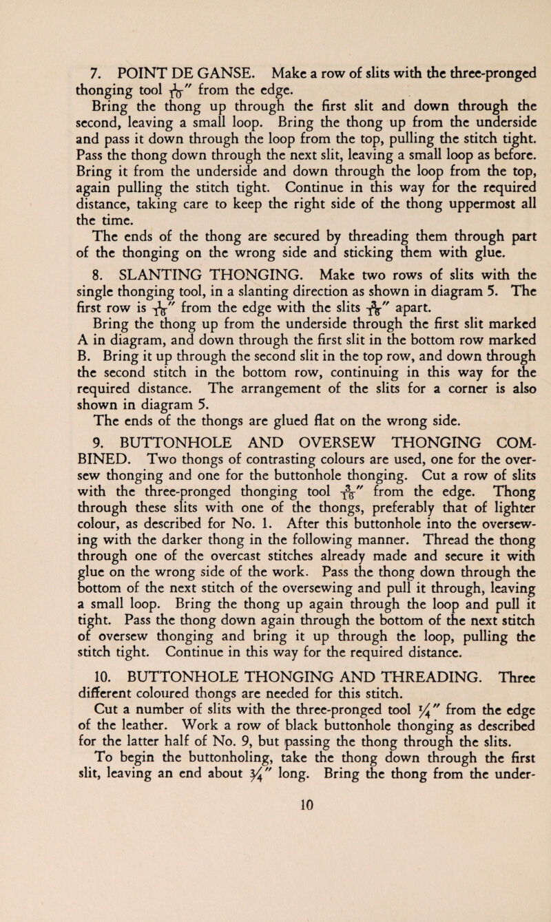 7. POINT DE GANSE. Make a row of slits with the three-pronged thonging tool from the edge. Bring the thong up through the first slit and down through the second, leaving a small loop. Bring the thong up from the underside and pass it down through the loop from the top, pulling the stitch tight. Pass the thong down through the next slit, leaving a small loop as before. Bring it from the underside and down through the loop from the top, again pulling the stitch tight. Continue in this way for the required distance, taking care to keep the right side of the thong uppermost all the time. The ends of the thong are secured by threading them through part of the thonging on the wrong side and sticking them with glue. 8. SLANTING THONGING. Make two rows of slits with the single thonging tool, in a slanting direction as shown in diagram 5. The first row is -jk from the edge with the slits -fc apart. Bring the thong up from the underside through the first slit marked A in diagram, and down through the first slit in the bottom row marked B. Bring it up through the second slit in the top row, and down through the second stitch in the bottom row, continuing in this way for the required distance. The arrangement of the slits for a corner is also shown in diagram 5. The ends of the thongs are glued flat on the wrong side. 9. BUTTONHOLE AND OVERSEW THONGING COM¬ BINED. Two thongs of contrasting colours are used, one for the over¬ sew thonging and one for the buttonhole thonging. Cut a row of slits with the three-pronged thonging tool -fa from the edge. Thong through these slits with one of the thongs, preferably that of lighter colour, as described for No. 1. After this buttonhole into the oversew¬ ing with the darker thong in the following manner. Thread the thong through one of the overcast stitches already made and secure it with glue on the wrong side of the work. Pass the thong down through the bottom of the next stitch of the oversewing and pull it through, leaving a small loop. Bring the thong up again through the loop and pull it tight. Pass the thong down again through the bottom of the next stitch of oversew thonging and bring it up through the loop, pulling the stitch tight. Continue in this way for the required distance. 10. BUTTONHOLE THONGING AND THREADING. Three different coloured thongs are needed for this stitch. Cut a number of slits with the three-pronged tool l/^ from the edge of the leather. Work a row of black buttonhole thonging as described for the latter half of No. 9, but passing the thong through the slits. To begin the buttonholing, take the thong down through the first slit, leaving an end about long. Bring the thong from the under-