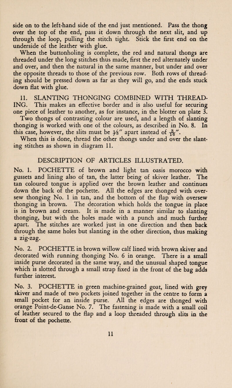 over the top of the end, pass it down through the next slit, and up through the loop, pulling the stitch tight. Stick the first end on the underside of the leather with glue. When the buttonholing is complete, the red and natural thongs arc threaded under the long stitches thus made, first the red alternately under and over, and then the natural in the same manner, but under and over the opposite threads to those of the previous row. Both rows of thread¬ ing should be pressed down as far as they will go, and the ends stuck down flat with glue. 11. SLANTING THONGING COMBINED WITH THREAD¬ ING. This makes an effective border and is also useful for securing one piece of leather to another, as for instance, in the blotter on plate 3. Two thongs of contrasting colour are used, and a length of slanting thonging is worked with one of the colours, as described in No. 8. In this case, however, the slits must be y% apart instead of When this is done, thread the other thongs under and over the slant¬ ing stitches as shown in diagram 11. DESCRIPTION OF ARTICLES ILLUSTRATED. No. 1. POCHETTE of brown and light tan oasis morocco with gussets and lining also of tan, the latter being of skiver leather. The tan coloured tongue is applied over the brown leather and continues down the back of the pochette. All the edges are thonged with over¬ sew thonging No. 1 in tan, and the bottom of the flap with oversew thonging in brown. The decoration which holds the tongue in place is in brown and cream. It is made in a manner similar to slanting thonging, but with the holes made with a punch and much further apart. The stitches are worked just in one direction and then back through the same holes but slanting in the other direction, thus making a zig-zag. No. 2. POCHETTE in brown willow calf lined with brown skiver and decorated with running thonging No. 6 in orange. There is a small inside purse decorated in the same way, and the unusual shaped tongue which is slotted through a small strap fixed in the front of the bag adds further interest. No. 3. POCHETTE in green machine-grained goat, lined with grey skiver and made of two pockets joined together in the centre to form a small pocket for an inside purse. All the edges arc thonged with orange Point-de-Ganse No. 7. The fastening is made with a small coil of leather secured to the flap and a loop threaded through slits in the front of the pochette. 11
