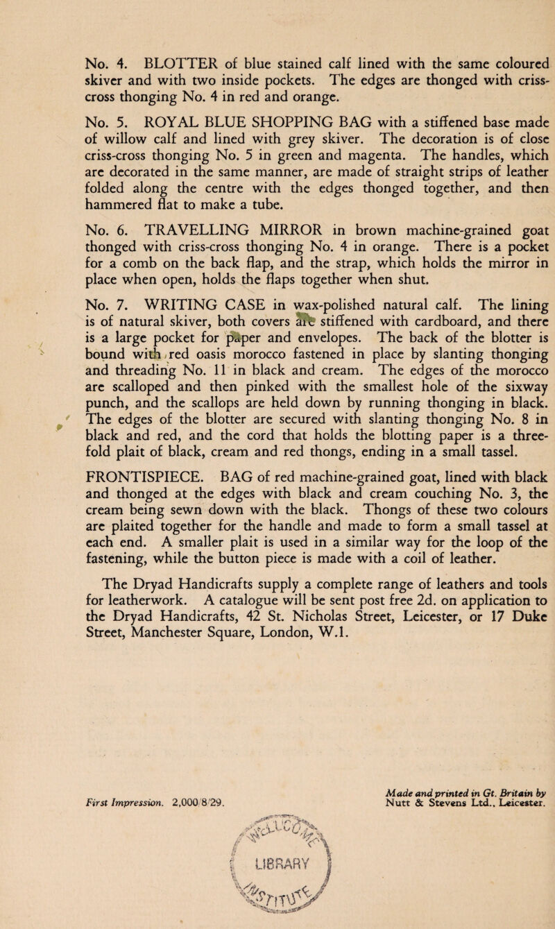 No. 4. BLOTTER of blue stained calf lined with the same coloured skiver and with two inside pockets. The edges are thonged with criss¬ cross thonging No. 4 in red and orange. No. 5. ROYAL BLUE SHOPPING BAG with a stiffened base made of willow calf and lined with grey skiver. The decoration is of close criss-cross thonging No. 5 in green and magenta. The handles, which are decorated in the same manner, are made of straight strips of leather folded along the centre with the edges thonged together, and then hammered flat to make a tube. No. 6. TRAVELLING MIRROR in brown machine-grained goat thonged with criss-cross thonging No. 4 in orange. There is a pocket for a comb on the back flap, and the strap, which holds the mirror in place when open, holds the flaps together when shut. No. 7. WRITING CASE in wax-polished natural calf. The lining is of natural skiver, both covers ait stiffened with cardboard, and there is a large pocket for paper and envelopes. The back of the blotter is bound with*red oasis morocco fastened in place by slanting thonging and threading No. 11 in black and cream. The edges of the morocco are scalloped and then pinked with the smallest hole of the sixway punch, and the scallops are held down by running thonging in black. The edges of the blotter are secured with slanting thonging No. 8 in black and red, and the cord that holds the blotting paper is a three¬ fold plait of black, cream and red thongs, ending in a small tassel. FRONTISPIECE. BAG of red machine-grained goat, lined with black and thonged at the edges with black and cream couching No. 3, the cream being sewn down with the black. Thongs of these two colours are plaited together for the handle and made to form a small tassel at each end. A smaller plait is used in a similar way for the loop of the fastening, while the button piece is made with a coil of leather. The Dryad Handicrafts supply a complete range of leathers and tools for leatherwork. A catalogue will be sent post free 2d. on application to the Dryad Handicrafts, 42 St. Nicholas Street, Leicester, or 17 Duke Street, Manchester Square, London, W.l. Made and printed in Gt. Britain by First Impression. 2,000 8'29. Nutt & Stevens Ltd., Leicester.