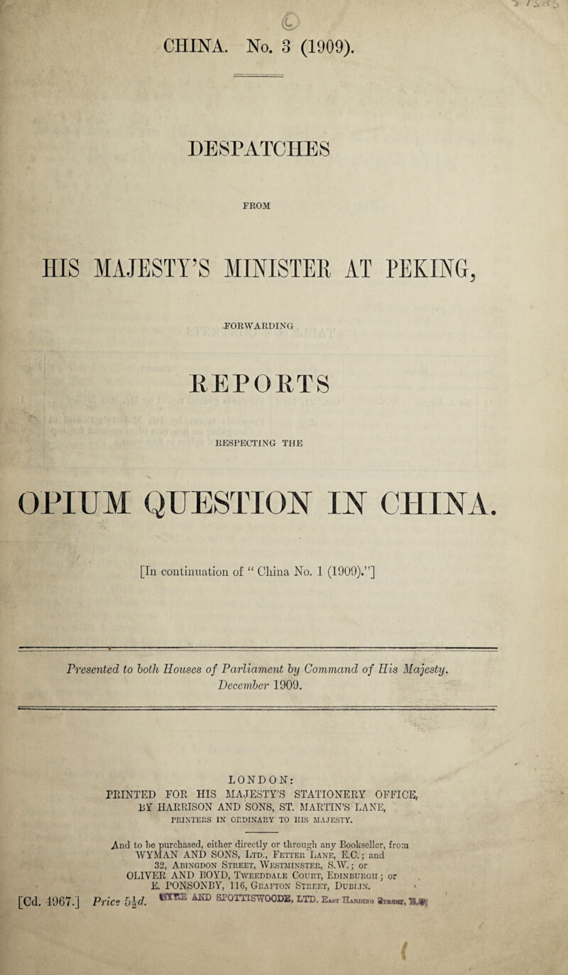 CHINA. No. 3 (1909). DESPATCHES FROM HIS MAJESTY’S MINISTER AT PEKING, FORWARDING REPORTS RESPECTING THE OPIUM QUESTION IN CHINA. [In continuation of “ China No. 1 (1909).”] Presented to both Houses of Parliament by Command of His Majesty. December 1909. LONDON: PRINTED FOR HIS MAJESTY’S STATIONERY OFFICE, BY HARRISON AND SONS, ST. MARTIN’S LANE, PRINTERS IN ORDINARY TO IIIS MAJESTY. And to be purchased, either directly or through any Bookseller, from WYMAN AND SONS, Ltd., Fetter Lane, E.C.; and 32, Abingdon Street, Westminster, S.W.; or OLIVER AND BOYD, Tweeddale Court, Edinburgh ; or E. PONSONBY, 116, Grafton Street, Dublin. [Cd. 4967.] Price Tw SFOITISWOODE, LTD. East Hakduju Si-uuar,