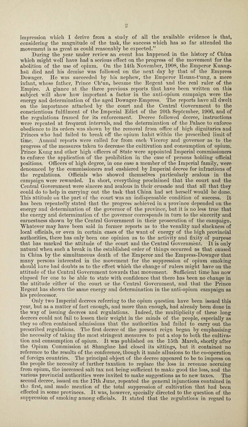 o impression which I derive from a study of all the available evidence is that, considering the magnitude of the task, the success which has so far attended the movement is as great as could reasonably be expected.” During the year under review an event has happened in the history of China which might well have had a serious effect on the progress of the movement for the abolition of the use of opium. On the 14th November, 1908, the Emperor Kuang- hsii died and his demise was followed on the next day by that of the Empress Dowager. He was succeeded by his nephew, the Emperor IIsuan-t‘ung, a mere infant, whose father, Prince Ch‘un, became the Eegent and the real ruler of the Empire. A glance at the three previous reports that have been written on this subject will show how important a factor in the anti-opium campaign were the energy and determination of the aged Dowager-Empress. The reports have all dwelt on the importance attached by the court and the Central Government to the conscientious fulfilment of the Imperial Edict of the 20th September, 1906, and of the regulations framed for its enforcement. Decree followed decree, instructions -were repeated at frequent intervals, and the determination of the Palace to enforce obedience to its orders was shown bv the removal from office of hidi dignitaries and Princes wTio had failed to break off the opium habit within the prescribed limit of time. Annual reports were called for from each Viceroy and governor as to the progress of the measures taken to decrease the cultivation and consumption of opium. Prince Kung and other high officers of State were appointed Imperial commissioners to enforce the application of the prohibition in the case of persons holding official positions. Officers of high degree, in one case a member of the Imperial family, were denounced by the commissioners and cashiered by Imperial decree for infractions of the regulations. Officials who showed themselves particularly zealous in the campaign were rewarded. In short, everything proclaimed that the court and the Central Government were sincere and zealous in their crusade and that all that they could do to help in carrying out the task that China had set herself would be done. This attitude on the part of the court was an indisjoensable condition of success. It has been repeatedly stated that the progress achieved in a province depended on the energy and determination of the governor of the province, but it is no less true that the energy and determination of the governor corresponds in turn to the sincerity and earnestness shown by the Central Government in their prosecution of the campaign. Whatever may have been said in former reports as to the venality and slackness of local officials, or even in certain cases of the want of energy of the high provincial authorities, there has only been one opinion as to the activity and fixity of purpose that has marked the attitude of the court and the Central Government. It is only natural when such a break in the established order of things occurred as that caused in China by the simultaneous death of the Emperor and the Empress-Dowager that many persons interested in the movement for the suppression of opium smoking should have had doubts as to the effect which the change of rulers might have on the attitude of the Central Government towards that movement. Sufficient time has now elapsed for one to be able to state with confidence that there has been no change in the attitude either of the court or the Central Government, and that the Prince Eegent has shown the same energy and determination in the anti-opium campaign as his predecessor. Only two Imperial decrees referring to the opium question have been issued this year, but as a matter of fact enough, and more than enough, had already been done in the way of issuing decrees and regulations. Indeed, the multiplicity of these long decrees could not fail to lessen their weight in the minds of the people, especially as they so often contained admissions that the authorities had failed to carry out the prescribed regulations. The first decree of the present reign began by emphasising the necessity of taking the most stringent measures to put a stop to both the cultiva¬ tion and consumption of opium. It was published on the 15th March, shortly after the Opium Commission at Shanghae had closed its sittings, but it contained no reference to the results of the conference, though it made allusions to the co-operation of foreign countries. The principal object of the decree appeared to be to impress on the people the necessity of further taxation to replace the loss in revenue accruing from opium, the increased salt tax not being sufficient to make good the loss, and the various provincial authorities were invited to make suggestions as to new taxes. The second decree, issued on the 17th June, repeated the general injunctions contained in the first, and made mention of the total suppression of cultivation that had been effected in some provinces. It was, however, specially directed to the question of the suppression of smoking among officials. It stated that the regulations in regard to