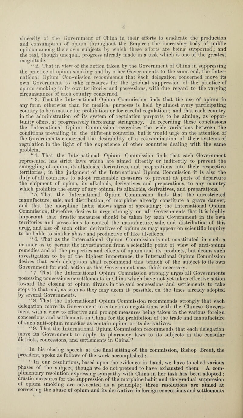 sincerity of the Government of China in their efforts to eradicate the production and consumption of opium throughout the Empire; the increasing body of public opinion among their own subjects by which these efforts are being supported; and the real, though unequal, progress already made in a task which is one of the greatest magnitude. “ 2. That in view of the action taken by the Government of China in suppressing the practice of opium smoking and by other Governments to the same end, the Inter¬ national Opium Cor>*nission recommends that each delegation concerned move its own Government to take measures for the gradual suppression of the practice of opium smoking in its own territories-and possessions, with due regard to the varying circumstances of each country concerned. «/ “ 3. That the International Opium Commission finds that the use of opium in any form otherwise than for medica] purposes is held by almost every participating country to be a matter for prohibition or for careful regulation ; and that each country in the administration of its system of regulation purports to be aiming, as oppor¬ tunity offers, at progressively increasing stringency. In recording these conclusions the International Opium Commission recognises the wide variations between the conditions prevailing in the different countries, but it would urge on the attention of the Governments concerned the desirability of a re-examination of their systems of regulation in the light of the experience of other countries dealing with the same problem. “ 4. That the International Opium Commission finds that each Government represented has strict laws which are aimed directly or indirectly to prevent the smuggling of opium, its alkaloids, derivatives, and preparations into their respective territories ; in the judgment of the International Opium Commission it is also the duty of all countries to adopt reasonable measures to prevent at ports of departure the shipment of opium, its alkaloids, derivatives, and preparations, to any country which prohibits the entry of any opium, its alkaloids, derivatives, and preparations. “ 5. That the International Opium Commission finds that the unrestricted manufacture, sale, and distribution of morphine already constitute a grave danger, and that the morphine habit shows signs of spreading; the International Opium Commission, therefore, desires to urge strongly on all Governments that it is highly important that drastic measures should be taken by each Government in its own territories and possessions to control the manufacture, sale, and distribution of this drug, and also of such other derivatives of opium as may appear on scientific inquiry to be liable to similar abuse and productive of like ill-effects. “ 6. That as the International Opium Commission is not constituted in such a manner as to permit the investigation from a scientific point of view of anti-opium remedies and of the properties and effects of opium and its products, but deems such investigation to be of the highest importance, the International Opium Commission desires that each delegation shall recommend this branch of the subject to its own Government for such action as that Government may think necessary. “ 7. That the International Opium Commission strongly urges all Governments possessing concessions or settlements in China which have not yet taken effective action toward the closing of opium divans in the said concessions and settlements to take steps to that end, as soon as they may deem it possible, on the lines already adopted by several Governments. “ 8. That the International Opium Commission recommends strongly that each delegation move its Government to enter into negotiations with the Chinese Govern¬ ment with a view to effective and prompt measures being taken in the various foreign concessions and settlements in China for the prohibition of the trade and manufacture of such anti-opium remedies as contain opium or its derivatives. “ 9. That the International Opium Commission recommends that each delegation move its Government to apply its pharmacy laws to its subjects in the consular districts, concessions, and settlements in China,” In his closing speech at the final sitting of the commission, Bishop Brent, the president, spoke as follows of the work accomplished :— “In our resolutions, based upon the evidence in hand, we have touched various phases of the subject, though we do not pretend to have exhausted them. A com¬ plimentary resolution expressing sympathy with China in her task has been adopted ; drastic measures for the suppression of the morphine habit and the gradual suppresion of opium smoking are advocated as a principle; three resolutions are aimed at correcting the abuse of opium and its derivatives in foreign concessions and settlements