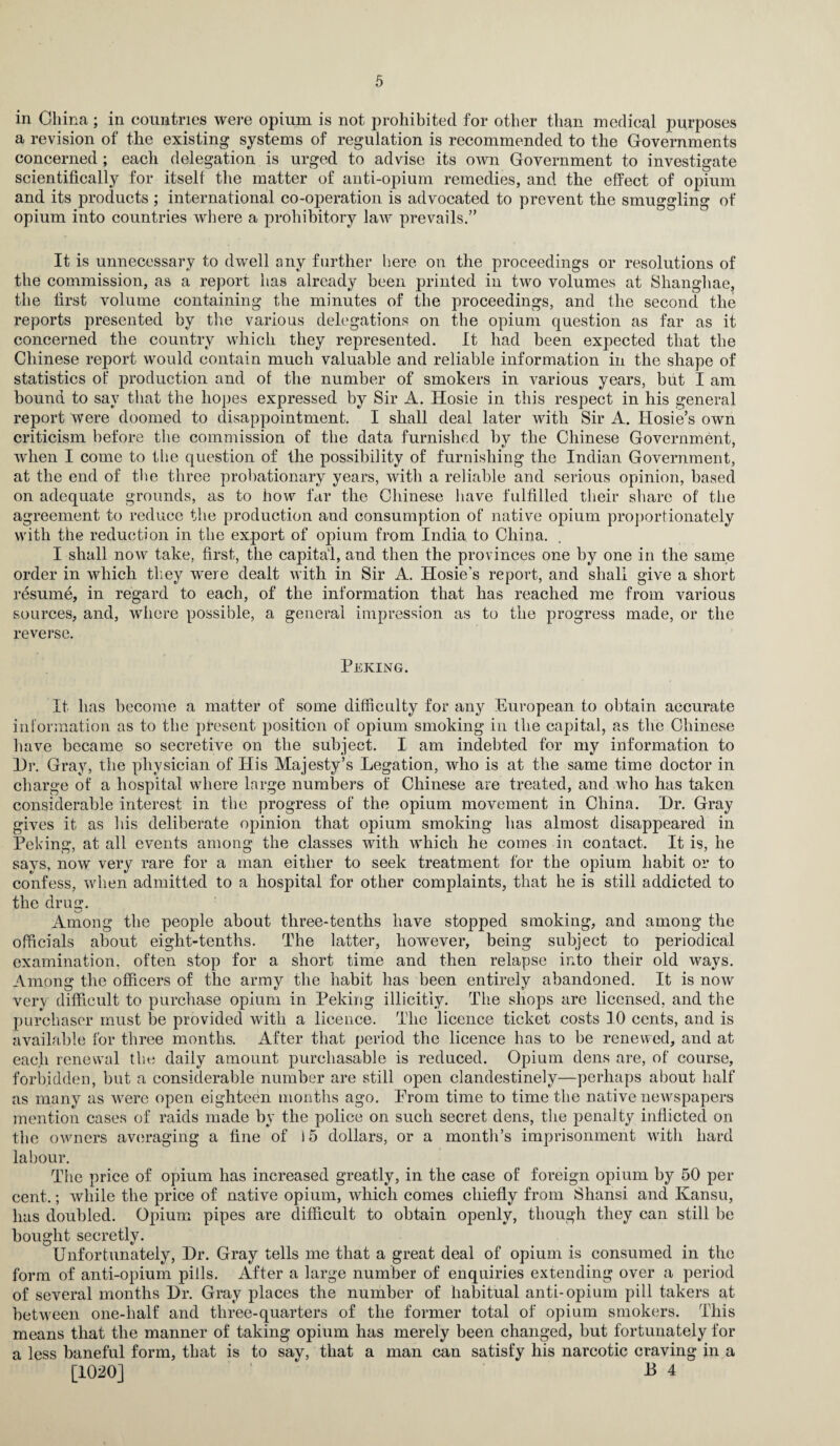 in China ; in countries were opium is not prohibited for other than medical purposes a revision of the existing systems of regulation is recommended to the Governments concerned; each delegation is urged to advise its own Government to investigate scientifically for itself the matter of anti-opium remedies, and the effect of opium and its products ; international co-operation is advocated to prevent the smuggling of opium into countries where a prohibitory law prevails.” It is unnecessary to dwell any further here on the proceedings or resolutions of the commission, as a report has already been printed in two volumes at Shanghae, the first volume containing the minutes of the proceedings, and the second the reports presented by the various delegations on the opium question as far as it concerned the country which they represented. It had been expected that the Chinese report would contain much valuable and reliable information in the shape of statistics of production and of the number of smokers in various years, but I am bound to say that the hopes expressed by Sir A. Hosie in this respect in his general report were doomed to disappointment. I shall deal later with Sir A. Hosie’s own criticism before the commission of the data furnished by the Chinese Government, when I come to the question of the possibility of furnishing the Indian Government, at the end of the three probationary years, with a reliable and serious opinion, based on adequate grounds, as to how far the Chinese have fulfilled their share of the agreement to reduce the production aud consumption of native opium proportionately with the reduction in the export of opium from India to China. I shall now take, first, the capital, and then the provinces one by one in the same order in which they were dealt with in Sir A. Hosie’s report, and shall give a short resume, in regard to each, of the information that has reached me from various sources, and, where possible, a general impression as to the progress made, or the reverse. Peking. It has become a matter of some difficulty for any European to obtain accurate information as to the present position of opium smoking in the capital, as the Chinese have became so secretive on the subject. I am indebted for my information to Dr. Gray, the physician of Ilis Majesty’s Legation, who is at the same time doctor in charge of a hospital where large numbers of Chinese are treated, and who has taken considerable interest in the progress of the opium movement in China. Dr. Gray gives it as his deliberate opinion that opium smoking has almost disappeared in Peking, at all events among the classes with which he comes in contact. It is, he says, now very rare for a man either to seek treatment for the opium habit or to confess, when admitted to a hospital for other complaints, that he is still addicted to the drug. Among the people about three-tenths have stopped smoking, and among the officials about eight-tenths. The latter, however, being subject to periodical examination, often stop for a short time and then relapse into their old ways. Among the officers of the army the habit has been entirely abandoned. It is now very difficult to purchase opium in Peking illicitly. The shops are licensed, and the purchaser must be provided with a licence. The licence ticket costs 10 cents, and is available for three months. After that period the licence has to be renewed, and at each renewal the daily amount purchasable is reduced. Opium dens are, of course, forbidden, but a considerable number are still open clandestinely—perhaps about half as many as were open eighteen months ago. Prom time to time the native newspapers mention cases of raids made by the police on such secret dens, the penalty inflicted on the owners averaging a fine of 15 dollars, or a month’s imprisonment with hard labour. The price of opium has increased greatly, in the case of foreign opium by 50 per cent.; while the price of native opium, which comes chiefly from Shansi and Kansu, has doubled. Opium pipes are difficult to obtain openly, though they can still be bought secretly. Unfortunately, Dr. Gray tells me that a great deal of opium is consumed in the form of anti-opium pills. After a large number of enquiries extending over a period of several months Dr. Gray places the number of habitual anti-opium pill takers at between one-half and three-quarters of the former total of opium smokers. This means that the manner of taking opium has merely been changed, but fortunately for a less baneful form, that is to say, that a man can satisfy his narcotic craving in a [1020] 13 4