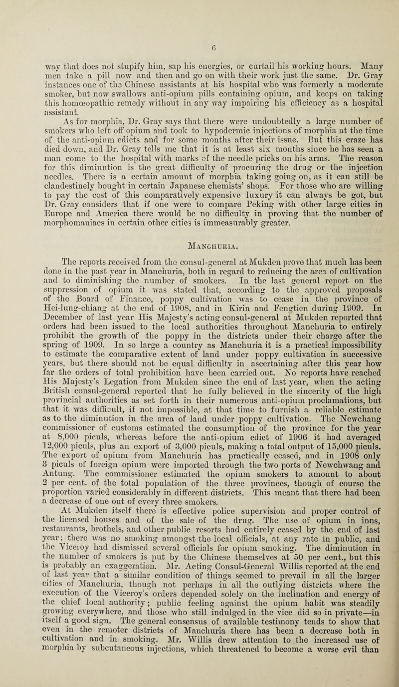 r> way that does not stupify him, sap his energies, or curtail his working hours. Many men take a pill now and then and go on with their work just the same. Dr. Gray instances one of the Chinese assistants at his hospital who was formerly a moderate smoker, hut now swallows anti-opium pills containing opium, and keeps on taking this homoeopathic remedy without in any way impairing his efficiency as a hospital assistant. As for morphia, Dr. Gray says that there were undoubtedly a large number of smokers who left off opium and took to hypodermic injections of morphia at the time of the anti-opium edicts and for some months after their issue. But this craze has died down, and Dr. Gray tells me that it is at least six months since he has seen a man come to the hospital with marks of the needle pricks on his arms. The reason for this diminution is the great difficulty of procuring the drug or the injection needles. There is a certain amount of morphia taking going on, as it can still be clandestinely bought in certain Japanese chemists’ shops. Bor those who are willing to pay the cost of this comparatively expensive luxury it can always be got, hut Dr. Gray considers that if one were to compare Peking with other large cities in Europe and America there would he no difficulty in proving that the number of morphomaniacs in certain other cities is immeasurably greater. Manchuria. The reports received from the consul-general at Mukden prove that much has been done in the past year in Manchuria, both in regard to reducing the area of cultivation and to diminishing the number of smokers. In the last general report on the suppression of opium it was stated that, according to the approved proposals of the Board of Einance, poppy cultivation was to cease in the province of Hci-lung-chiang at the end of 1908, and in Kirin and Eengtien during 1909. In December of last year His Majesty’s acting consul-general at Mukden reported that orders had been issued to the local authorities throughout Manchuria to entirely prohibit the growth of the poppy in the districts under their charge after the spring of 1909. In so large a country as Manchuria it is a practical impossibility to estimate the comparative extent of land under poppy cultivation in successive years, hut there should not he equal difficulty in ascertaining after this year how far the orders of total prohibition have been carried out. No reports have reached Ilis Majesty’s Legation from Mukden since the end of last year, when the acting British consul-general reported that he fully believed in the sincerity of the high provincial authorities as set forth in their numerous anti-opium proclamations, hut that it was difficult, if not impossible, at that time to furnish a reliable estimate as to the diminution in the area of land under poppy cultivation. The Newchang commissioner of customs estimated the consumption of the province for the year at 8,000 piculs, whereas before the anti-opium edict of 1906 it had averaged 12,000 piculs, plus an export of 3,000 piculs, making a total output of 15,000 piculs. The export of opium from Manchuria has practically ceased, and in 1908 only 3 piculs of foreign opium were imported through the two ports of Newellwang and Antung. The commissioner estimated the opium smokers to amount to about 2 per cent, of the total population of the three provinces, though of course the proportion varied considerably in different districts. This meant that there had been a decrease of one out of every three smokers. At Mukden itself there is effective police supervision and proper control of the licensed houses and of the sale of the drug. The use of opium in inns, restaurants, brothels, and other public resorts had entirely ceased by the end of last year; there was no smoking amongst the local officials, at any rate in public, and the Viceroy had dismissed several officials for opium smoking. The diminution in the number of smokers is put by the Chinese themselves at 50 per cent., but this is probably an exaggeration. Mr. Acting Consul-General Willis reported at the end of last year that a similar condition of things seemed to prevail in all the larger cities of Manchuria, though not perhaps in all the outlying districts where the execution of the Viceroy’s orders depended solely on the inclination and energy of the chief local authority; public feeling against the opium habit was steadily growing everywhere, and those who still indulged in the vice did so in private—in itself a good sign. The general consensus of available testimony tends to show that even in the remoter districts of Manchuria there has been a decrease both in cultivation and in smoking. Mr. Willis drew attention to the increased use of morphia by subcutaneous injections, which threatened to become a worse evil than