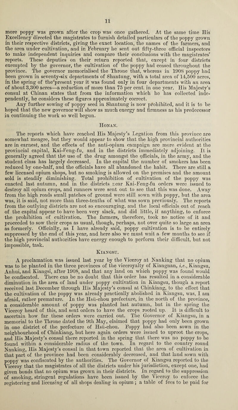 more poppy was grown after tho crop was once gathered. At tlie same time His Excellency directed the magistrates to furnish detailed particulars of the poppy grown in their respective districts, giving the exact location, the names of the farmers, and the area under cultivation, and in Eebruary he sent oat fifty-three official inspectors to make independent inquiries and compare their conclusions with the magistrates’ reports. These deputies on their return reported that, except in four districts exempted hy the governor, the cultivation of the poppy had ceased throughout the province. The governor memorialised the Throne that, whereas in 1908 poppy had been grown in seventy-six departments of Shantung, with a total area of 14,500 acres, in the spring of the present year it was found only in four departments with an area of about 3,300 acres—a reduction of more than 75 per cent, in one year. His Majesty’s consul at Chinan states that from the information which he has collected inde¬ pendently, he considers these figures approximately correct. Any further sowing of poppy seed in Shantung is now prohibited, and it is to be hoped that the new governor will show as much energy and firmness as his predecessor in continuing the work so well begun. Honan. The reports which have reached His Majesty’s Legation from this province are somewhat meagre, but they would appear to show that the high provincial authorities are in earnest, and the effects of the anti-opium campaign are more evident at the provincial capital, Kai-Feng-fu, and in the districts immediately adjoining. It is generally agreed that the use of the drug amongst the officials, in the army, and the student class has largely decreased. In the capital the number of smokers has been reduced hy one-lialf, and the officials have all abandoned the habit. There are still a few licensed opium shops, but no smoking is allowed on the premises and the amount sold is steadily diminishing. Total prohibition of cultivation of the poppy was enacted last autumn, and in the districts near Kai-Feng-fu orders were issued to destroy all opium crops, and runners were sent out to see that this was done. Away from the high roads small patches of ground were still sown with poppy, hut the area was, it is said, not more than three-tenths of what was sown previously. The reports from the outlying districts are not so encouraging, and the local officials out of reach of the capital appear to have been very slack, and did little, if anything, to enforce the prohibition of cultivation. The farmers, therefore, took no notice of it and proceeded to sow their crops as usual, though, perhaps, not over quite so large an area as formerly. Officially, as I have already said, poppy cultivation is to he entirely suppressed by the end of this year, and here also we must wait a few months to see if the high provincial authorities have energy enough to perform their difficult, hut not impossible, task. Kiangsu. A proclamation was issued last year hy the Viceroy at Nanking that no opium was to be planted in the three provinces of the viceroyalty of Kiangnan, i.e., Kiangsu, Anhui, and Kiangsi, after 1908, and that any land on which poppy was found would be confiscated. There can be no doubt that this order has resulted in a considerable diminution in the area of land under poppy cultivation in Kiangsu, though a report received last December through His Majesty’s consul at Chinkiang, to the effect that the cultivation of the poppy was already practically abolished in Kiangsu, was, I am afraid, rather premature. In the Hsu-cliou prefecture, in the north of the province, a considerable amount of poppy was planted last autumn, but in the spring the Viceroy heard of this, and sent orders to have the crops rooted up. It is difficult to ascertain how far these orders were carried out. The Governor of Kiangsu, in a memorial to the Throne dated the 9th May, claimed that poppy had only been grown in one district of the prefecture of Hsu-cliou. Loppy had also been sown in the neighbourhood of Chinkiang, but here again orders were issued to uproot the crops, and His Majesty’s consul there reported in the spring that there was no poppy to be found within a considerable radius of the town. In regard to the country round Nanking, His Majesty’s consul in that town reported that the area of cultivation in that part of the province had been considerably decreased, and that land sown with poppy was confiscated by the authorities. The Governor of Kiangsu reported to the Viceroy that the magistrates of all the districts under his jurisdiction, except one, had given bonds that no opium was grown in their districts. In regard to the suppression of smoking, stringent regulations have been issued by the Viceroy to enforce the registering and licensing of all shops dealing in opium ; a table of fees to be paid for