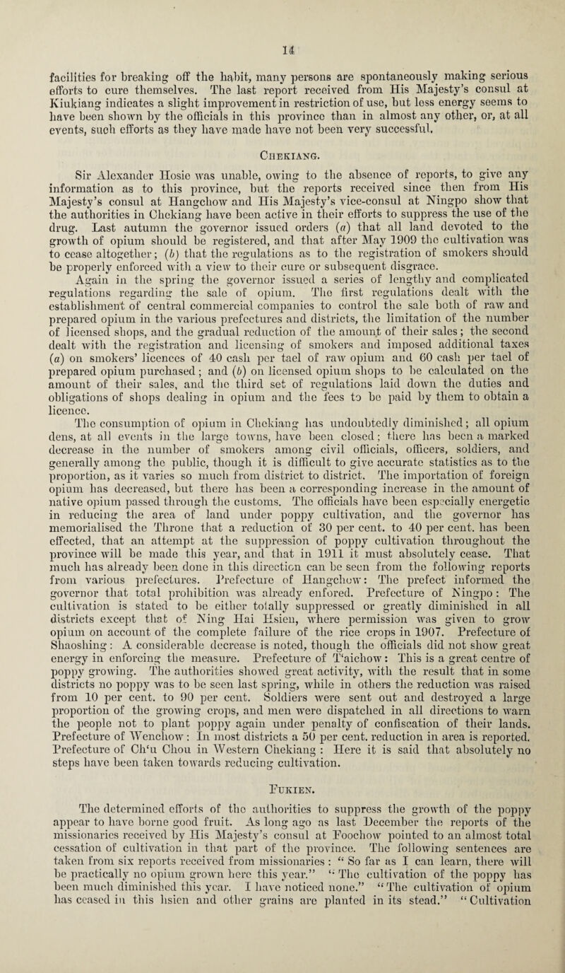 facilities for breaking off the habit, many persons are spontaneously making serious efforts to cure themselves. The last report received from His Majesty’s consul at Iviukiang indicates a slight improvement in restriction of use, but loss energy seems to have been shown by the officials in this province than in almost any other, or, at all events, such efforts as they have made have not been very successful, Chekiang. Sir Alexander Ilosie was unable, owing to the absence of reports, to give any information as to this province, but the reports received since then from His Majesty’s consul at Hangchow and His Majesty’s vice-consul at Ningpo show that the authorities in Chekiang have been active in their efforts to suppress the use of the drug. Last autumn the governor issued orders (a) that all land devoted to the growth of opium should be registered, and that after May 1909 the cultivation wras to cease altogether; (b) that the regulations as to the registration of smokers should be properly enforced with a view to their cure or subsequent disgrace. Again in the spring the governor issued a series of lengthy and complicated regulations regarding the sale of opium. The first regulations dealt with the establishment of central commercial companies to control the sale both of raw and prepared opium in the various prefectures and districts, the limitation of the number of licensed shops, and the gradual reduction of the amount of their sales; the second dealt with the registration and licensing of smokers and imposed additional taxes (a) on smokers’ licences of 40 cash per tael of raw opium and 60 cash per tael of prepared opium purchased; and (b) on licensed opium shops to be calculated on the amount of their sales, and the third set of regulations laid down the duties and obligations of shops dealing in opium and the fees to be paid by them to obtain a licence. The consumption of opium in Chekiang has undoubtedly diminished; all opium dens, at all events in the large towns, have been closed; there has been a marked decrease in the number of smokers among civil officials, officers, soldiers, and generally among the public, though it is difficult to give accurate statistics as to the proportion, as it varies so much from district to district. The importation of foreign opium has decreased, but there has been a corresponding increase in the amount of native opium passed through the customs. The officials have been especially energetic in reducing the area of land under poppy cultivation, and the governor has memorialised the Throne that a reduction of 30 per cent, to 40 per cent, has been effected, that an attempt at the suppression of poppy cultivation throughout the province will be made this year, and that in 1911 it must absolutely cease. That much has already been done in this direction can be seen from the following reports from various prefectures. Prefecture of Hangchow: The prefect informed the governor that total prohibition was already enfored. Prefecture of Kingpo : The cultivation is stated to be either totally suppressed or greatly diminished in all districts except that of King Ifai Hsien, where permission was given to groiv opium on account of the complete failure of the rice crops in 1907. Prefecture of Shaoshing: A considerable decrease is noted, though the officials did not show great energy in enforcing the measure. Prefecture of T‘aichow: This is a great centre of poppy growing. The authorities showed great activity, with the result that in some districts no poppy was to be seen last spring, while in others the reduction was raised from 10 per cent, to 90 per cent. Soldiers were sent out and destroyed a large proportion of the growing crops, and men were dispatched in all directions to warn the people not to plant poppy again under penalty of confiscation of their lands. Prefecture of Wenchow: In most districts a 50 per cent, reduction in area is reported. Prefecture of ChTi Chou in Western Chekiang : Here it is said that absolutely no steps have been taken towards reducing cultivation. PUKIEN. The determined efforts of the authorities to suppress the growth of the poppy appear to have borne good fruit. As long ago as last December the reports of the missionaries received by His Majesty’s consul at Poochow pointed to an almost total cessation of cultivation in that part of the province. The following sentences are taken from six reports received from missionaries : “ So far as I can learn, there will be practically no opium grown here this year.” The cultivation of the poppy has been much diminished this year. I have noticed none.” u The cultivation of opium has ceased in this hsien and other grains are planted in its stead.” “Cultivation