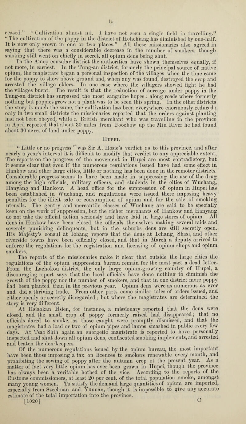 “ The cultivation of the poppy in the district of Ilolichiang has diminished by one-half. It is now only grown in one or two places.” All these missionaries also agreed in saying that there was a considerable decrease in the number of smokers, though smoking still went on chiefly in secret, all opium dens being shut. In the Amoy consular district the authorities have shown themselves equally, if not more, in earnest. In the Tung-an district, formerly the principal source of native opium, the magistrate began a personal inspection of the villages when the time came for the poppy to show above ground and, when any was found, destroyed the crop and arrested the village elders. In one case where the villagers showed fight he had the villages burnt. The result is that the reduction of acreage under poppy in the Tung-an district has surpassed the most sanguine hopes : along roads where formerly nothing but poppies grow not a plant was to be seen this spring. In the other districts the story is much the same, the cultivation has been everywhere enormously reduced; only in two small districts the missionaries reported that the orders against planting had not been obeyed, while a British merchant who was travelling in the province in April reported that about 30 miles from Foochow up the Min Iliver he had found about 30 acres of land under poppy. Hupei. “ Little or no progress ” was Sir A. Hosie’s verdict as to this province, and after nearly a year’s interval it is difficult to modify that verdict to any appreciable extent, The reports on the progress of the movement in Hupei are most contradictory, but it seems clear that even if the numerous regulations issued have had some effect in Hankow and other large cities, little or nothing has been done in the remoter districts. Considerable progress seems to have been made in suppressing the use of the drug among the high officials, military officers, and students in the cities of Wuchang, Hanyang and Hankow. A head office for the suppression of opium in Hupei has heen established in Wuchang, and regulations were issued there imposing heavy penalties for the illicit sale or consumption of opium and for the sale of smoking utensils. The gentry and mercantile classes of Wuchang are said to be specially keen on the work of suppression, but the richer merchants of Hankow and Hanyang do not take the official action seriously and have laid in large stores of opium. All dens in Hankow have been closed, the officials themselves making several raids and severely punishing delinquents, but in the suburbs dens are still secretly open. His Majesty’s consul at Ichang reports that the dens at Icliang, Sliasi, and other riverside towns have been officially closed, and that in March a deputy arrived to enforce the regulations for the registration and licensing of opium shops and opium smokers. The reports of the missionaries make it clear that outside the large cities the regulations of the opium suppression bureau remain for the most part a dead letter. From the Lachokou district, the only large opium-growing country of Hupei, a discouraging report says that the local officials have done nothing to diminish the growth of the poppy nor the number of smokers, and that in one district more poppy had been planted than in the previous year. Opium dens were as numerous as ever and did a thriving trade. From other parts come similar tales of orders issued, and either openly or secretly disregarded; but where the magistrates are determined the story is very different. At Hsiaokan Hsien, for instance, a missionary reported that the dens were closed, and the small crop of poppy formerly raised had disappeared; that no officials dared to smoke, as those caught were promptly dismissed, and that the magistrates had a load or two of opium pipes and lamps smashed in public every few days. At Tsao Shill again an energetic magistrate is reported to have personally inspected and shut down all opium dens, confiscated smoking implements, and arrested and beaten the den-keepers. Of the numerous regulations issued by the opium bureau, the most important have been those imposing a tax on licences to smokers renewable every month, and prohibiting the sowing of poppy after the autumn crop of the present year. As a matter of fact very little opium has ever been grown in Hupei, though the province has always been a veritable hotbed of the vice. According to the reports of the Customs commissioners, at least 20 per cent, of the total population smoke, amongst many young women. To satisfy the demand large quantities of opium are imported, especially from Szechuan and Yunnan, though it is impossible to give any accurate estimate of the total importation into the province. [1020] C