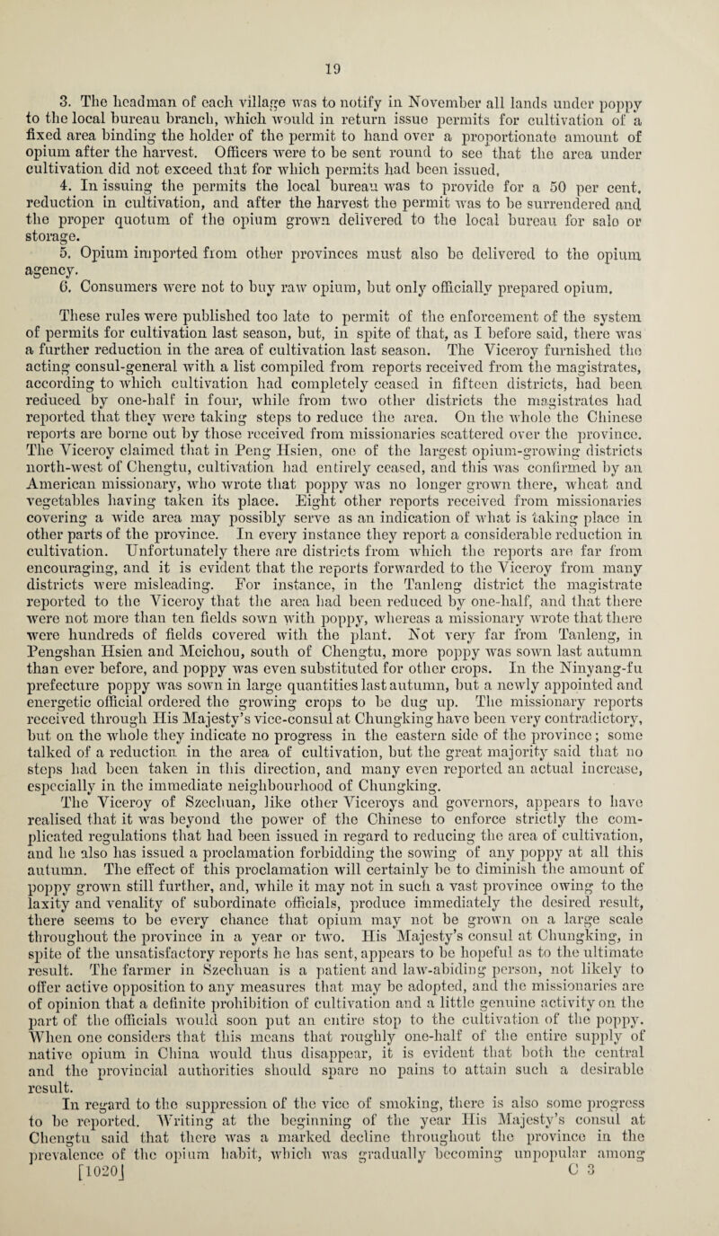 3. The headman of each village was to notify in November all lands under poppy to the local bureau branch, which would in return issue permits for cultivation of a fixed area binding the holder of the permit to hand over a proportionate amount of opium after the harvest. Officers were to be sent round to see that the area under cultivation did not exceed that for which permits had been issued. 4. In issuing the permits the local bureau wras to provide for a 50 per cent, reduction in cultivation, and after the harvest the permit wras to be surrendered and the proper quotum of the opium grown delivered to the local bureau for salo or storage. 5. Opium imported from other provinces must also be delivered to the opium agency. 6. Consumers were not to buy raw opium, but only officially prepared opium. These rules were published too late to permit of the enforcement of the system of permits for cultivation last season, but, in spite of that, as I before said, there wras a further reduction in the area of cultivation last season. The Viceroy furnished the acting consul-general with a list compiled from reports received from the magistrates, according to which cultivation had completely ceased in fifteen districts, had been reduced by one-balf in four, while from two other districts the magistrates had reported that they wrere taking steps to reduce the area. On the whole the Chinese reports are borne out by those received from missionaries scattered over the province. The Viceroy claimed that in Peng Hsien, one of the largest opium-growing districts north-west of Chengtu, cultivation had entirely ceased, and this wras confirmed by an American missionary, who wrote that poppy wras no longer grown there, wdieat and vegetables having taken its place. Eight other reports received from missionaries covering a wide area may possibly serve as an indication of what is taking place in other parts of the province. In every instance they report a considerable reduction in cultivation. Unfortunately there are districts from which the reports are far from encouraging, and it is evident that the reports forwarded to the Viceroy from many districts were misleading. For instance, in the Tanleng district the magistrate reported to the Viceroy that the area had been reduced by one-half, and that there were not more than ten fields sown with poppy, whereas a missionary wrote that there were hundreds of fields covered with the plant. Not very far from Tanleng, in Pengshan Hsien and Meichou, south of Chengtu, more poppy was sown last autumn than ever before, and poppy wras even substituted for other crops. In the Ninyang-fu prefecture poppy wans sown in large quantities last autumn, but a newly appointed and energetic official ordered the growing crops to be dug up. The missionary reports received through His Majesty’s vice-consul at Chungking have been very contradictory, but on the whole they indicate no progress in the eastern side of the province; some talked of a reduction in the area of cultivation, but the great majority said that no steps had been taken in this direction, and many even reported an actual increase, especially in the immediate neighbourhood of Chungking. The Viceroy of Szechuan, like other Viceroys and governors, appears to have realised that it wras beyond the power of the Chinese to enforce strictly the com¬ plicated regulations that had been issued in regard to reducing the area of cultivation, and he also has issued a proclamation forbidding the sowing of any poppy at all this autumn. The effect of this proclamation will certainly be to diminish the amount of poppy grown still further, and, while it may not in such a vast province owing to the laxity and venality of subordinate officials, produce immediately the desired result, there seems to be every chance that opium may not be grown on a large scale throughout the province in a year or two. His Majesty’s consul at Chungking, in spite of the unsatisfactory reports he has sent, appears to be hopeful as to the ultimate result. The farmer in Szechuan is a patient and law-abiding person, not likely to offer active opposition to any measures that may be adopted, and the missionaries are of opinion that a definite prohibition of cultivation and a little genuine activity on the part of the officials would soon put an entire stop to the cultivation of the poppy. When one considers that this means that roughly one-half of the entire supply of native opium in China would thus disappear, it is evident that both the central and the provincial authorities should spare no pains to attain such a desirable result. In regard to the suppression of the vice of smoking, there is also some progress to be reported. Writing at the beginning of the year His Majesty’s consul at Chengtu said that there was a marked decline throughout the province in the prevalence of the opium habit, which was gradually becoming unpopular among [1020J  C 3