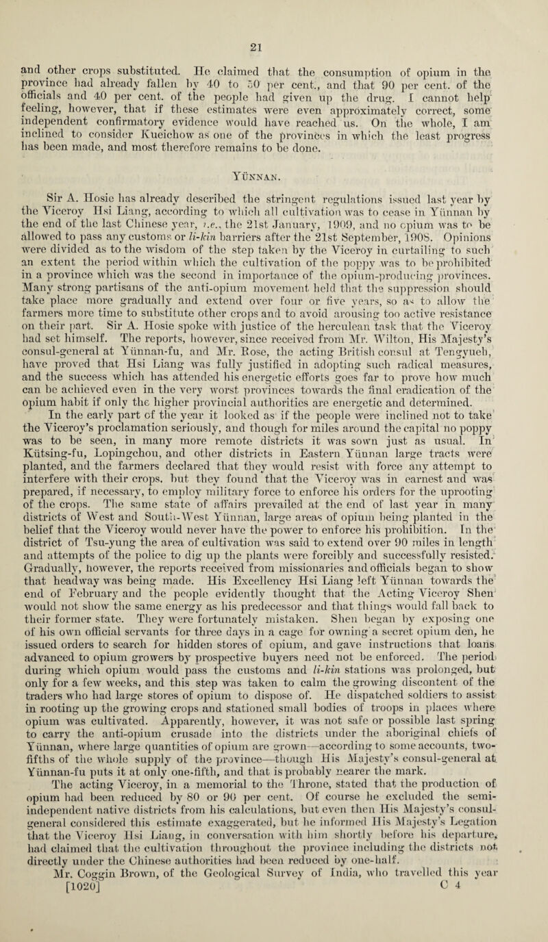 and other crops substituted. He claimed that the consumption of opium in the province had already fallen by 40 to 50 per cent., and that 90 per cent, of the officials and 40 per cent, of the people had given up the drug. I cannot help feeling, however, that if these estimates were even approximately correct, some independent confirmatory evidence would have reached us. On the whole, I am inclined to consider Kueichow as one of the provinces in which the least progress lias been made, and most therefore remains to he done. Yunnan. Sir A. Ilosie lias already described the stringent regulations issued last year by the Viceroy Hsi Liang, according to which all cultivation was to cease in Yunnan by the end of the last Chinese year, ?.e., the 21st January, 1909, and no opium was to he allowed to pass any customs or li-kin barriers after the 21st September, 1908. Opinions were divided as to the wisdom of the step taken by the Viceroy in curtailing to such an extent the period within which the cultivation of the poppy was to be prohibited in a province which was the second in importance of the opium-producing provinces. Many strong partisans of the anti-opium movement held that the suppression should take place more gradually and extend over four or five years, so a^ to allow the farmers more time to substitute other crops and to avoid arousing too active resistance on their part. Sir A. Hosie spoke with justice of the herculean task that the Viceroy had set himself. The reports, however, since received from Mr. Wilton, His Majesty’s consul-general at Yunnan-fu, and Mr. Eose, the acting British consul at Tengyueh, have proved that Hsi Liang was fully justified in adopting such radical measures, and the success which has attended his energetic efforts goes far to prove how much can be achieved even in the very worst provinces towards the final eradication of the opium habit if only the higher provincial authorities are energetic and determined. In the early part of the year it looked as if the people were inclined not to take the Viceroy’s proclamation seriously, and though for miles around the capital no poppy was to be seen, in many more remote districts it was sown just as usual. In Kiitsing-fu, Lopingchou, and other districts in Eastern Yunnan large tracts were planted, and the farmers declared that they would resist with force any attempt to interfere with their crops, but they found that the Viceroy was in earnest and was prepared, if necessary, to employ military force to enforce his orders for the uprooting of the crops. The same state of affairs prevailed at the end of last year in many districts of West and South-West Yunnan, large areas of opium being planted in the belief that the Viceroy would never have the power to enforce his prohibition. In the district of Tsu-yung the area of cultivation was said to extend over 90 miles in length and attempts of the police to dig up the plants were forcibly and successfully resisted.' Gradually, However, the reports received from missionaries and officials began to show that headway was being made. His Excellency Hsi Liang left Yunnan towards the end of Eebruary and the people evidently thought that the Acting Viceroy Shen would not show the same energy as his predecessor and that things would fall back to their former state. They were fortunately mistaken. Shen began by exposing one of his own official servants for three days in a cage for owning a secret opium den, he issued orders to search for hidden stores of opium, and gave instructions that loans advanced to opium growers by prospective buyers need not be enforced. The period during which opium would pass the customs and li-kin stations was prolonged, but only for a few weeks, and this step was taken to calm the growing discontent of the traders who had large stores of opium to dispose of. He dispatched soldiers to assist in rooting up the growing crops and stationed small bodies of troops in places where opium was cultivated. Apparently, however, it was not safe or possible last spring to carry the anti-opium crusade into the districts under the aboriginal chiefs of Yunnan, where large quantities of opium are grown—according to some accounts, two- fifths of the whole supply of the province—though His Majesty’s consul-general at Yiinnan-fu puts it at only one-fifth, and that is probably nearer the mark. The acting Viceroy, in a memorial to the Throne, stated that the production of opium had been reduced by 80 or 90 per cent. Of course he excluded the semi¬ independent native districts from his calculations, but even then His Majesty’s consul- general considered this estimate exaggerated, but he informed His Majesty’s Legation that the Viceroy Hsi Liang, in conversation with him shortly before his departure, had claimed that the cultivation throughout the province including the districts not directly under the Chinese authorities had been reduced by one-half. Mr. Coggin Brown, of the Geological Survey of India, who travelled this year [1020] * C 4