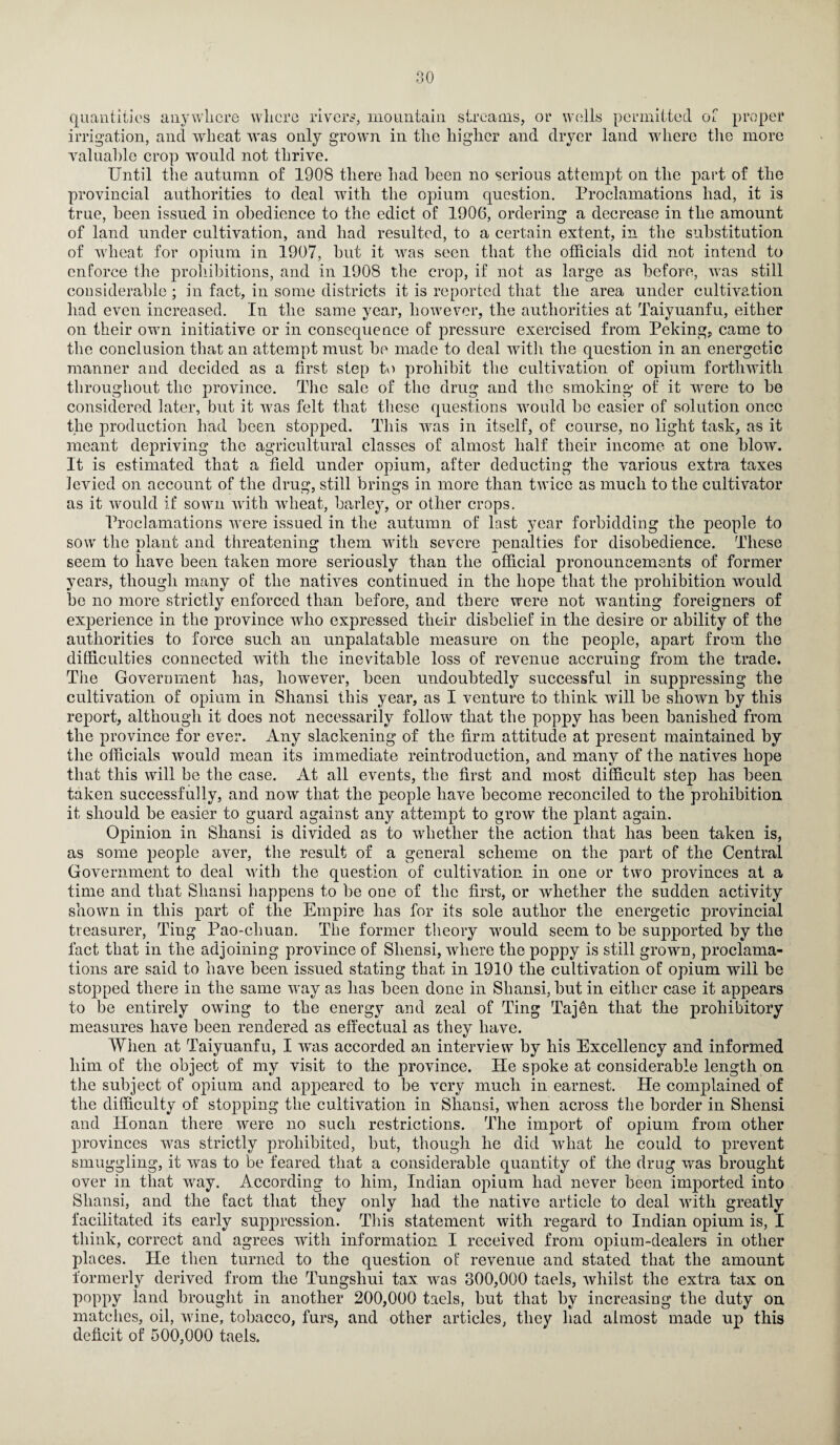 quantities anywhere where rivers, mountain streams, or wells permitted of proper irrigation, and wheat was only grown in the higher and dryer land where the more valuable crop would not thrive. Until the autumn of 1908 there had been no serious attempt on the part of the provincial authorities to deal with the opium question. Proclamations had, it is true, been issued in obedience to the edict of 1906, ordering a decrease in the amount of land under cultivation, and had resulted, to a certain extent, in the substitution of wheat for opium in 1907, but it was seen that the officials did not intend to enforce the prohibitions, and in 1908 the crop, if not as large as before, was still considerable ; in fact, in some districts it is reported that the area under cultivafion had even increased. In the same year, however, the authorities at Taiyuanfu, either on their own initiative or in consequence of pressure exercised from Peking, came to the conclusion that an attempt must be made to deal with the question in an energetic manner and decided as a first step tv) prohibit the cultivation of opium forthwith throughout the province. The sale of the drug and the smoking of it were to be considered later, but it was felt that these questions would be easier of solution once the production had been stopped. This was in itself, of course, no light task, as it meant depriving the agricultural classes of almost half their income at one blow. It is estimated that a field under opium, after deducting the various extra taxes levied on account of the drug, still brings in more than twice as much to the cultivator as it would if sown with wheat, barley, or other crops. Proclamations were issued in the autumn of last year forbidding the people to sow the plant and threatening them with severe penalties for disobedience. These seem to have been taken more seriously than the official pronouncements of former years, though many of the natives continued in the hope that the prohibition would be no more strictly enforced than before, and there were not wanting foreigners of experience in the province who expressed their disbelief in the desire or ability of the authorities to force such an unpalatable measure on the people, apart from the difficulties connected with the inevitable loss of revenue accruing from the trade. The Government has, however, been undoubtedly successful in suppressing the cultivation of opium in Shansi this year, as I venture to think will be shown by this report, although it does not necessarily follow that the poppy has been banished from the province for ever. Any slackening of the firm attitude at present maintained by the officials would mean its immediate reintroduction, and many of the natives hope that this will be the case. At all events, the first and most difficult step has been taken successfully, and now that the people have become reconciled to the prohibition it should be easier to guard against any attempt to grow the plant again. Opinion in Shansi is divided as to whether the action that has been taken is, as some people aver, the result of a general scheme on the part of the Central Government to deal with the question of cultivation in one or two provinces at a time and that Shansi happens to be one of the first, or whether the sudden activity shown in this part of the Empire has for its sole author the energetic provincial treasurer, Ting Pao-chuan. The former theory would seem to be supported by the fact that in the adjoining province of Shensi, where the poppy is still grown, proclama¬ tions are said to have been issued stating that in 1910 the cultivation of opium will be stopped there in the same way as has been done in Shansi, but in either case it appears to be entirely owing to the energy and zeal of Ting Tajdn that the prohibitory measures have been rendered as effectual as they have. When at Taiyuanfu, I was accorded an interview by his Excellency and informed him of the object of my visit to the province. He spoke at considerable length on the subject of opium and appeared to be very much in earnest. He complained of the difficulty of stopping the cultivation in Shansi, when across the border in Shensi and Honan there were no such restrictions. The import of opium from other provinces was strictly prohibited, but, though he did what he could to prevent smuggling, it was to be feared that a considerable quantity of the drug was brought over in that way. According to him, Indian opium had never been imported into Shansi, and the fact that they only had the native article to deal with greatly facilitated its early suppression. This statement with regard to Indian opium is, I think, correct and agrees writh information I received from opium-dealers in other places. He then turned to the question of revenue and stated that the amount formerly derived from the Tungshui tax was 300,000 taels, whilst the extra tax on poppy land brought in another 200,000 taels, but that by increasing the duty on matches, oil, wine, tobacco, furs, and other articles, they had almost made up this deficit of 500,000 taels.