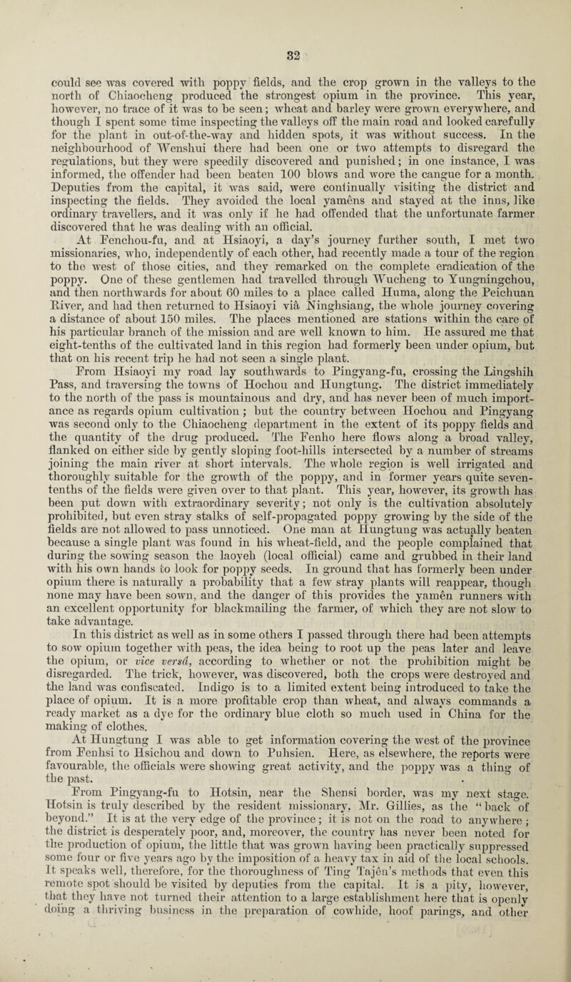 could see was covered with poppy fields, and the crop grown in the valleys to the north of Chiaocheng produced the strongest opium in the province. This year, however, no trace of it was to he seen; wheat and barley were grown everywhere, and though I spent some time inspecting the valleys off the main road and looked carefully for the plant in out-of-the-way and hidden spots, it was without success. In the neighbourhood of Wenshui there had been one or two attempts to disregard the regulations, but they were speedily discovered and punished; in one instance, I was informed, the offender had been beaten 100 blows and wore the cangue for a month. Deputies from the capital, it was said, were continually visiting the district and inspecting the fields. They avoided the local yamens and stayed at the inns, like ordinary travellers, and it was only if he had offended that the unfortunate farmer discovered that he was dealing with an official. At Fencliou-fu, and at Hsiaoyi, a day’s journey further south, I met two missionaries, who, independently of each other, had recently made a tour of the region to the west of those cities, and they remarked on the complete eradication of the poppy. One of these gentlemen had travelled through Wucheng to Yungningchou, and then northwards for about 60 miles to a place called Huma, along the Peichuan Eiver, and had then returned to Hsiaoyi via Ninghsiang, the whole journey covering a distance of about 150 miles. The places mentioned are stations within the care of his particular branch of the mission and are well known to him. He assured me that eight-tenths of the cultivated land in this region had formerly been under opium, but that on his recent trip he had not seen a single plant. Prom Hsiaoyi my road lay southwards to Pingyang-fu, crossing the Lingshih Pass, and traversing the towns of Hochou and Hungtung. The district immediately to the north of the pass is mountainous and dry, and has never been of much import¬ ance as regards opium cultivation; but the country between Hochou and Pingyang was second only to the Chiaocheng department in the extent of its poppy fields and the quantity of the drug produced. The Fenho here flows along a broad valley, flanked on either side by gently sloping foot-hills intersected by a number of streams joining the main river at short intervals. The whole region is well irrigated and thoroughly suitable for the growth of the poppy, and in former years quite seven- tenths of the fields were given over to that plant. This year, however, its growth has been put down with extraordinary severity; not only is the cultivation absolutely prohibited, but even stray stalks of self-propagated poppy growing by the side of the fields are not allowed to pass unnoticed. One man at Hungtung was actually beaten because a single plant was found in his wheat-field, and the people complained that during the sowing season the laoyeh (local official) came and grubbed in their land with his own bands to look for poppy seeds. In ground that has formerly been under opium there is naturally a probability that a few stray plants will reappear, though none may have been sown, and the danger of this provides the yamen runners with an excellent opportunity for blackmailing the farmer, of which they are not slow to take advantage. In this district as well as in some others I passed through there had been attempts to sow opium together with peas, the idea being to root up the peas later and leave the opium, or vice versa, according to whether or not the prohibition might be disregarded. The trick, however, was discovered, both the crops were destroyed and the land was confiscated. Indigo is to a limited extent being introduced to take the place of opium. It is a more profitable crop than wheat, and always commands a ready market as a dye for the ordinary blue cloth so much used in China for the making of clothes. At Hungtung I was able to get information covering tlie west of the province from Feulisi to Hsichou and down to Puhsien. Here, as elsewhere, the reports were favourable, the officials were showing great activity, and the poppy was a thing of the past. From Pingyang-fu to Hotsin, near the Shensi border, was my next stage. Hotsin is truly described by the resident missionary, Mr. Gillies, as the “ back of beyond.” It is at the very edge of the province; it is not on the road to anywhere ; the district is desperately poor, and, moreover, the country has never been noted for the production of opium, the little that was grown having been practically suppressed some four or five years ago by the imposition of a heavy tax in aid of the local schools. It speaks well, therefore, for the thoroughness of Ting Tajdn’s methods that even this remote spot should be visited by deputies from the capital. It is a pity, however, that they have not turned their attention to a large establishment here that is openly doing a thriving business in the preparation of cowhide, hoof parings, and other