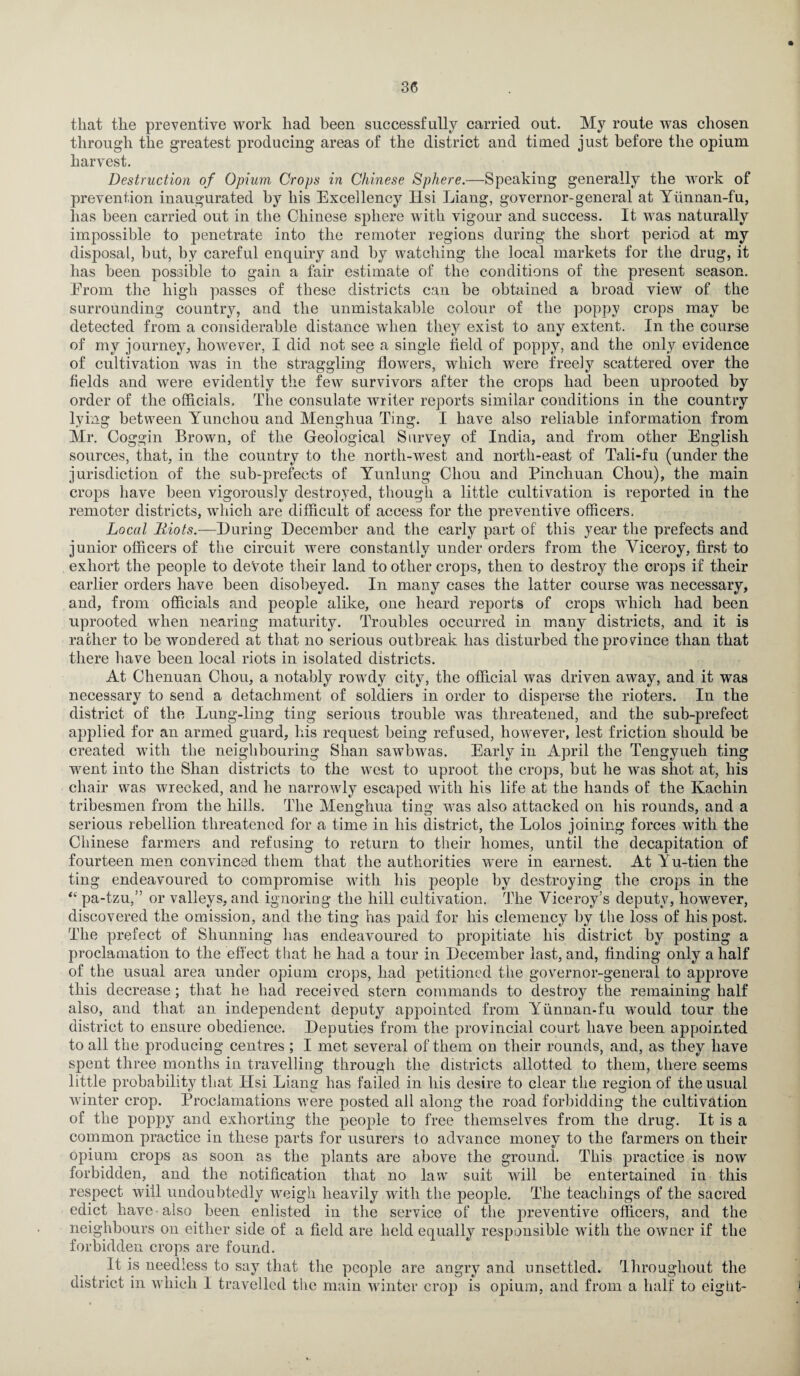 that the preventive work had been successfully carried out. My route was chosen through the greatest producing areas of the district and timed just before the opium harvest. Destruction of Opium Crops in Chinese Sphere.—Speaking generally the work of prevention inaugurated by his Excellency Ilsi Liang, governor-general at Yiinnan-fu, lias been carried out in the Chinese sphere with vigour and success. It was naturally impossible to penetrate into the remoter regions during the short period at my disposal, but, by careful enquiry and by watching the local markets for the drug, it has been possible to gain a fair estimate of the conditions of the present season. Erom the high passes of these districts can be obtained a broad view of the surrounding country, and the unmistakable colour of the poppy crops may be detected from a considerable distance when they exist to any extent. In the course of my journey, however, I did not see a single field of poppy, and the only evidence of cultivation was in the straggling flowers, which were freely scattered over the fields and were evidently the few survivors after the crops had been uprooted by order of the officials. The consulate writer reports similar conditions in the country lying between Yunchou and Menghua Ting. I have also reliable information from Mr. Coggin Brown, of the Geological Survey of India, and from other English sources, that, in the country to the north-west and north-east of Tali-fu (under the jurisdiction of the sub-prefects of Yunlung Chou and Pinchuan Chou), the main crops have been vigorously destroyed, though a little cultivation is reported in the remoter districts, which are difficult of access for the preventive officers. Local liiots.—During December and the early part of this year the prefects and junior officers of the circuit were constantly under orders from the Viceroy, first to exhort the people to devote their land to other crops, then to destroy the crops if their earlier orders have been disobeyed. In many cases the latter course was necessary, and, from officials and people alike, one heard reports of crops which had been uprooted when nearing maturity. Troubles occurred in many districts, and it is rather to be wondered at that no serious outbreak has disturbed the province than that there have been local riots in isolated districts. At Chenuan Chou, a notably rowdy city, the official was driven away, and it was necessary to send a detachment of soldiers in order to disperse the rioters. In the district of the Lung-ling ting serious trouble was threatened, and the sub-prefect applied for an armed guard, his request being refused, however, lest friction should be created with the neighbouring Shan sawbwas. Early in April the Tengyueh ting went into the Shan districts to the west to uproot the crops, but he was shot at, his chair was wrecked, and he narrowly escaped with his life at the hands of the Kachin tribesmen from the hills. The Menghua ting was also attacked on his rounds, and a serious rebellion threatened for a time in his district, the Lolos joining forces with the Chinese farmers and refusing to return to their homes, until the decapitation of fourteen men convinced them that the authorities were in earnest. At Yu-tien the ting endeavoured to compromise with his people by destroying the crops in the “pa-tzu,” or valleys, and ignoring the hill cultivation. The Viceroy’s deputy, however, discovered the omission, and the ting has paid for his clemency by the loss of his post. The prefect of Shunning has endeavoured to propitiate his district by posting a proclamation to the effect that he had a tour in December last, and, finding only a half of the usual area under opium crops, had petitioned the governor-general to approve this decrease; that he had received stern commands to destroy the remaining half also, and that an independent deputy appointed from Yunnan-fu would tour the district to ensure obedience. Deputies from the provincial court have been appointed to all the producing centres; I met several of them on their rounds, and, as they have spent three months in travelling through the districts allotted to them, there seems little probability that Ilsi Liang has failed in his desire to clear the region of the usual winter crop. Proclamations were posted all along the road forbidding the cultivation of the poppy and exhorting the people to free themselves from the drug. It is a common practice in these parts for usurers to advance money to the farmers on their Opium crops as soon as the plants are above the ground. This practice is now forbidden, and the notification that no law suit will be entertained in this respect will undoubtedly weigh heavily with the people. The teachings of the sacred edict have • also been enlisted in the service of the preventive officers, and the neighbours on either side of a field are held equally responsible with the owner if the forbidden crops are found. It is needless to say that the people are angry and unsettled. Throughout the district in which I travelled the main winter crop is opium, and from a half to eight-