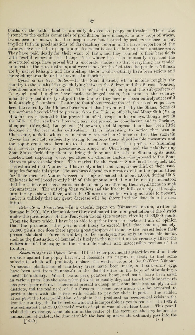 tenths of the arable land is annually devoted to poppy cultivation. Those who listened to the earlier commands of prohibition have managed to raise crops of wheat, beans, peas, or maize, but the people have hot learned by past experience to put implicit faith in proclamations of far-reaching reform, and a large proportion of the farmers have seen their poppies uprooted when it was too late to plant another crop. They have paid dearly for their want of faith, and they pointed to their hare fields with fearful curses on Hsi Liang. The winter has been unusually dry, and the substituted crops have proved hut a moderate success so that everything has tended to unrest in the rural districts, and were it not for the fact that the people of Y finnan are by nature lethargic and law-abiding there would certainly have been serious and far-reaching trouble for the provincial authorities. Opium in the Shan States.—In the Shan districts, which include roughly the country to the south of Tengyueli lying between the Salwen and the Burrnah frontier, conditions are entirely different. The prefect of Yungchang and the sub-prefects of Tengyueh and Lungling have made prolonged tours, but even in the country inhabited by and directly subject to the Chinese they have not been entirely successful in destroying the opium. I estimate that about two-tentlis of the usual crops have been harvested by the Chinese farmers and about seven-tenths by the Shans. Some of the savvbwas have yielded to pressure from the Chinese officials, and Mang Shill (Mong Hswan) has consented to the prevention of all crops in his valleys, though not in the hills. Other sawbwas, however, have not proved so complacent, and in Chefang, Mongpan (Mengka), Lungcliuan (Mongwan), and Mongmao there has been little decrease in the area under cultivation. It is interesting to notice that even in Chen-kang, a State which has nominally reverted to Chinese control, the suzerain Power has not felt sufficiently strong to enforce these objectionable measures, and the poppy crops have been up to the usual standard. The prefect of Shunning has, however, posted a proclamation, aimed at Chen-kang and the neighbouring Shan States, forbidding them to bring their opium for sale to Shunning, its usual market, and imposing severe penalties on Chinese traders who proceed to the Shan States to purchase the drug. The market for the western States is at Tengyueh, and it is estimated that Nantien will have only a half and Kangai one-third of their usual supplies for sale this year. The sawbwas depend to a great extent on the opium tithes for their incomes, Nantien’s receipts being estimated at about 1,000/. during 190S. This year he will receive only half of this amount, and it can be readily understood that the Chinese will have considerable difficulty in enforcing their regulations in such circumstances. The outlying Shan valleys and the ICachin hills can only be brought into line by a show of force, which the Chinese are neither willing nor able to present, and it is unlikely that any great decrease will be shown in these districts in the near future. Estimate of Production.—In a careful report on Yiinnanese opium, written at Ssumao in 1901, Mr. Commissioner Carey estimated the total production of the district under the jurisdiction of the Tengyueh Taotai (the western circuit) at 36,000 piculs. Prom the figure which I have been able to gather from the markets, I am of opinion that the production this year is not likely to exceed half that amount, namely, 18,000 piculs, nor does there appear great prospect of reducing the harvest below their present standard. Porce is unlikely to be employed, and only an economic factor, such as the fluctuation of demand, is likely in the near future to seriously affect the cultivation of the poppy in the semi-independent and inaccessible regions of the frontier. Substitutes for the Opium Crop.—If the higher provincial authorities continue their crusade against the poppy harvest, it .becomes an urgent necessity to find some substitute which will profitably replace the winter crops of South-West Yunnan. Numerous plantations of mulberry trees have been made, and silkworms eggs have been sent from Yunnan-fu to the district cities in the hope of stimulating a local silk industry. Wheat, beans, peas, potatoes, hemp, and maize have been sown in various parts, but the season has proved unusually dry, and the wheat in most parts has given poor return. There is at present a cheap and abundant food supply in the districts, and the real need of the farmers is some crop which can be exported to provide them with the silver with which to pay for their imports. The sudden attempt at the total prohibition of opium lias produced an economical crisis in the frontier country, the full effect of which it is impossible as yet to realise. In 1902 it tvas estimated that 220,000 taels’ worth of opium was sold at Hsia-kuan. This year I visited the exchange, a fine old inn in the centre of the town, on the day before the annual fair at Tali-fu, the time at which the local opium would ordinarily pass into the