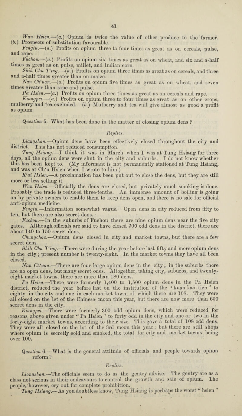 Wan Hsien.—(a.) Opium is twice the value of other produce to the farmer. (b.) Prospects of substitution favourable. Fengtu.—(a.) Profits on opium three to four times as great as on cereals, pulse, and rape. Fuchou.—(a.) Profits on opium six times as great as on wheat, and six and a-half times as great as on pulse, millet, and Indian corn. Shih Chu Tling.—(a.) Profits on opium three times as great as on cereals, and three and a-half times greater than on maize. Nan Cheuan.—(a.) Profits on opium five times as great as on wheat, and seven times greater than rape and pulse. Pa Hsien.—(a.) Profits on opium three times as great as on cereals and rape. Kiangpei.—(a.) Profits on opium three to four times as great as on other crops, mulberry and tea excluded. (b.) Mulberry and tea will give almost as good a profit as opium. Question 5. What has been done in the matter of closing opium dens ? Replies. Liangshan.—Opium dens have been effectively closed throughout the city and district. This has not reduced consumption. Tung Hsiang.—I think it was in March when I was at Tung Hsiang for three days, all the opium dens were shut in the city and suburbs. I do not know whether this has been kept to. (My informant is not permanently stationed at Tung Hsiang, and was at ClTu Hsien when I wrote to him.) K‘ai Hsien.—A proclamation has been put out to close the dens, but they are still more or less selling it. Wan Hsien.—Officially the dens are closed, but privately much smoking is done. Probably the trade is reduced three-tenths. An immense amount of boiling is going on by private owners to enable them to keep dens open, and there is no sale for official anti-opium medicine. Fengtu.—Information somewhat vague. Open dens in city reduced from fifty to ten, but there are also secret dens. Fuchou.—In the suburbs of Puchou there are nine opium dens near the five city gates. Although officials are said to have closed 300 odd dens in the district, there are about 140 to 150 secret dens. Chungchou.—Opium dens closed in city and market towns, but there are a few secret dens. Shih Chu Tling.—There were during the year before last fifty and more opium dens in the city ; present number is twenty-eight. In the market towns they have all been closed. Nan Clt'uan.—There are four large opium dens in the city ; in the suburbs there are no open dens, but many secret ones. Altogether, taking city, suburbs, and twenty- eight market towns, there are more than ISO dens. Pa Hsien.—There were formerly 1,400 to 1,500 opium dens in the Pa Hsien district, reduced the year before last on the institution of the “ kuan kao tien ” to eighty in the city and one in each market town, of which there are 108. They were all closed on the 1st of the Chinese moon this year, but there are now more than 600 secret dens in the city. Kiangpei.—There were formerly 300 odd opium dens, which were reduced for reasons above given under “Pa Hsien ” to forty odd in the city and one or two in the forty-eight market towns, according to their size. This gave a total of 108 odd dens. They were all closed on the 1st of the 3rd moon this year; but there are still shops where opium is secretly sold and smoked, the total for city and market towns being over 100. Question 6.—What is the general attitude of officials and people towards opium reform ? Replies. Liangshan.—The officials seem to do as the gentry advise. The gentry are as a class not serious in their endeavours to control the growth and sale of opium. The people, however, cry out for complete prohibition. Tung Hsiang.—As you doubtless know, Tung Hsiang is perhaps the worst “ hsien ”