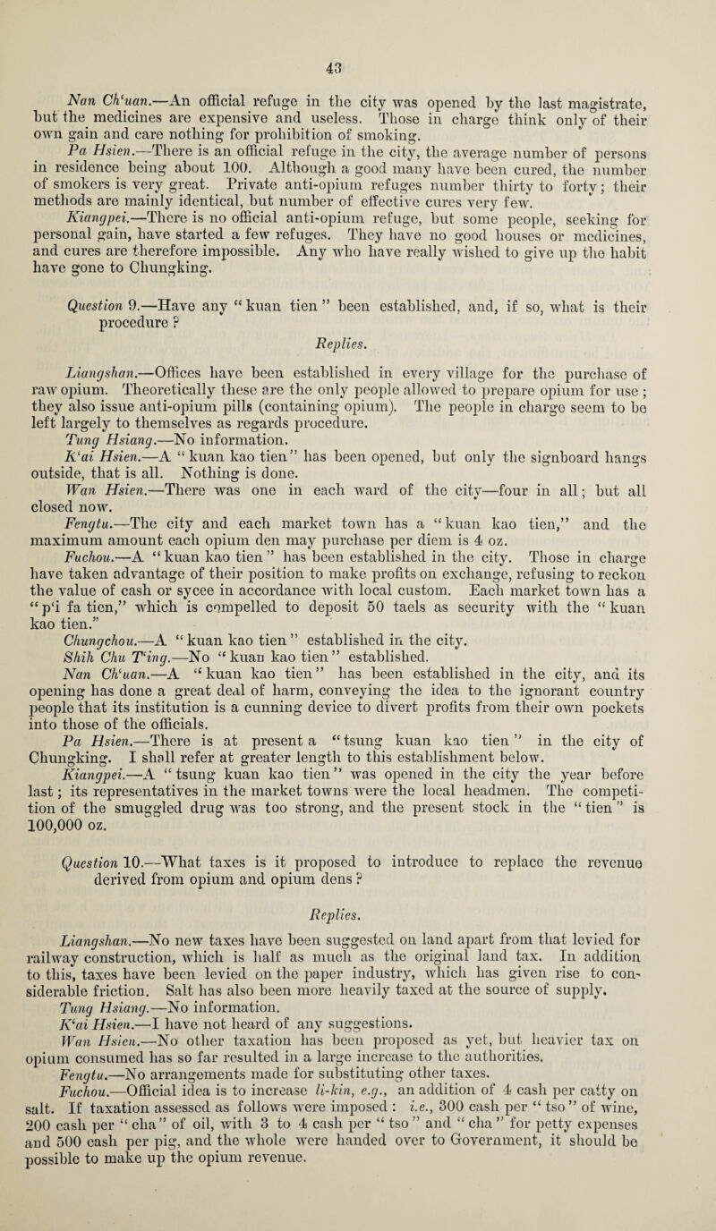 Nan Ch'uan.—An official refuge in the city was opened by the last magistrate, hut the medicines are expensive and useless. Those in charge think only of their own gain and care nothing for prohibition of smoking. Pa Hsicn.—There is an official refuge in the city, the average number of persons in residence being about 100. Although a good many have been cured, the number of smokers is very great. Private anti-opium refuges number thirty to forty; their methods are mainly identical, but number of effective cures very few. Kiangpei.—There is no official anti-opium refuge, but some people, seeking for personal gain, have started a few refuges. They have no good houses or medicines, and cures are therefore impossible. Any -who have really wished to give up the habit have gone to Chungking. Question 9.—Have any “kuan tien ” been established, and, if so, what is their procedure ? Replies. Liangshan.-—Offices have been established in every village for the purchase of raw opium. Theoretically these are the only people allowed to prepare opium for use ; they also issue anti-opium pills (containing opium). The people in charge seem to bo left largely to themselves as regards procedure. Tung Hsiang.—No information. K‘ai Hsien.—A “ kuan kao tien” has been opened, but only the signboard hangs outside, that is all. Nothing is done. Wan Hsien.—There was one in each ward of the city—four in all; but all closed now. Fengtu.—The city and each market town has a “ kuan kao tien,” and the maximum amount each opium den may purchase per diem is 4 oz. Fuchou.—A “ kuan kao tien ” has been established in the city. Those in charge have taken advantage of their position to make profits on exchange, refusing to reckon the value of cash or sycee in accordance with local custom. Each market town has a “ p‘i fa tien,” which is compelled to deposit 50 taels as security with the “ kuan kao tien.” Chungchou.—A “ kuan kao tien ” established in the city. Shih Chu T‘ing.—No “kuan kao tien” established. Nan Ch'uan.—A “kuan kao tien” has been established in the city, and its opening has done a great deal of harm, conveying the idea to the ignorant country people that its institution is a cunning device to divert profits from their own pockets into those of the officials. Pa Hsien.—There is at present a “tsung kuan kao tien” in the city of Chungking. I shall refer at greater length to this establishment below. Kiangpei.—A “ tsung kuan kao tien” was opened in the city the year before last; its representatives in the market towns were the local headmen. The competi¬ tion of the smuggled drug was too strong, and the present stock in the “ tien ” is 100,000 oz. Question 10.—What taxes is it proposed to introduce to replace the revenue derived from opium and opium dens ? Replies. Liangshan.—No new taxes have boen suggested on land apart from that levied for railway construction, which is half as much as the original land tax. In addition to this, taxes have been levied on the paper industry, which has given rise to com siderable friction. Salt has also been more heavily taxed at the source of supply. Tung Hsiang.—No information. Kai Hsien.—I have not heard of any suggestions. Wan Hsicn.—No other taxation has been proposed as yet, but heavier tax on opium consumed has so far resulted in a large increase to the authorities. Fengtu.—No arrangements made for substituting other taxes. Fuchou.—Official idea is to increase li-kin, e.g., an addition of 4 cash per catty on salt. If taxation assessed as follows were imposed : i.e., 300 cash per “ tso ” of wine, 200 cash per “ clia” of oil, with 3 to 4 cash per “ tso ” and “ cha ” for petty expenses aud 500 cash per pig, and the whole were handed over to Government, it should be possible to make up the opium revenue.