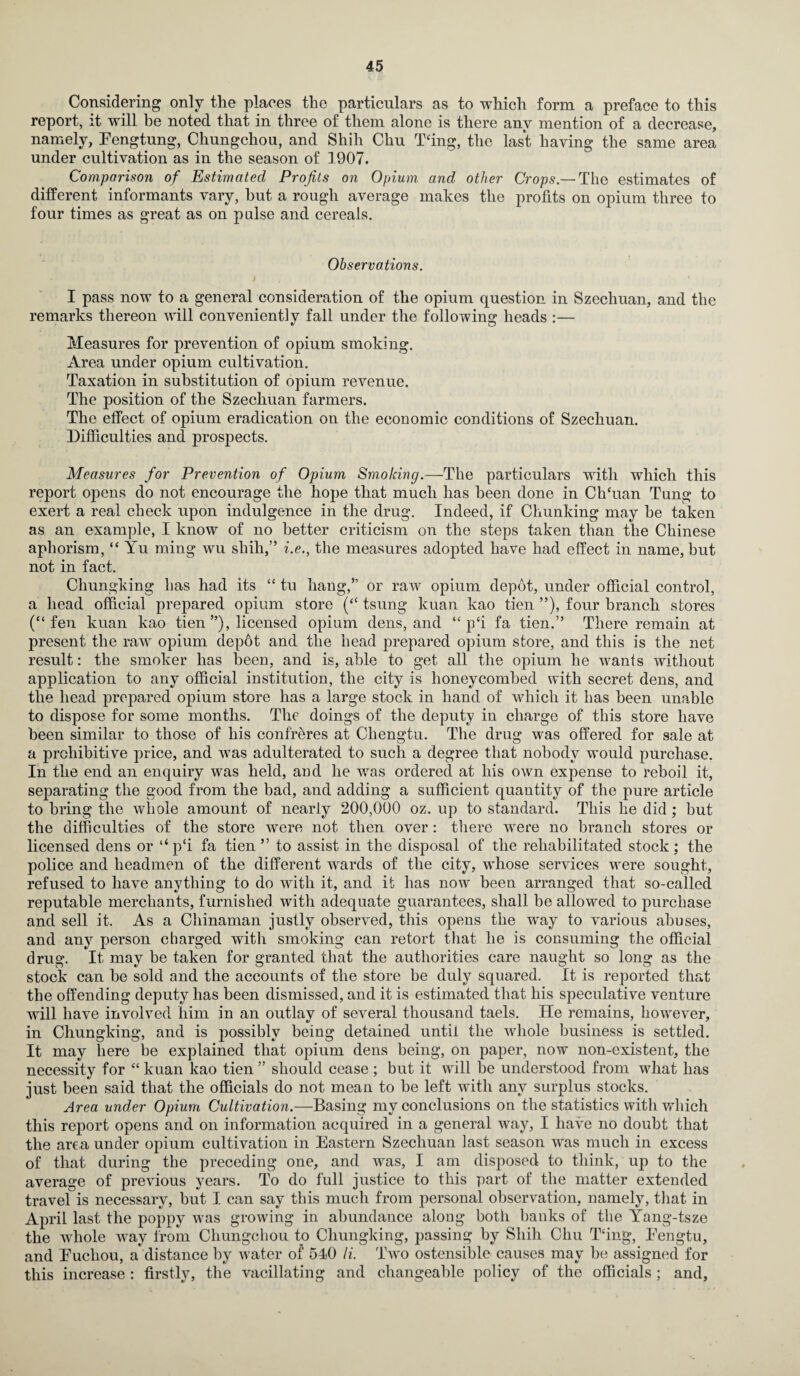 Considering only the places the particulars as to which form a preface to this report, it will be noted that in three of them alone is there any mention of a decrease, namely, Eengtung, Chungchou, and Shih Cliu Tfing, the last having the same area under cultivation as in the season of 1907. Comparison of Estimated Profits on Opium, and other Crops.— The estimates of different informants vary, hut a rough average makes the profits on opium three to four times as great as on pulse and cereals. Observations. I pass now to a general consideration of the opium question in Szechuan, and the remarks thereon will conveniently fall under the following heads :— Measures for prevention of opium smoking. Area under opium cultivation. Taxation in substitution of opium revenue. The position of the Szechuan farmers. The effect of opium eradication on the economic conditions of Szechuan. Difficulties and prospects. Measures for Prevention of Opium Smoking.—The particulars with which this report opens do not encourage the hope that much has been done in ClTuan Tung to exert a real check upon indulgence in the drug. Indeed, if Chunking may be taken as an example, I know of no better criticism on the steps taken than the Chinese aphorism, “ Yu ming wu shih,” i.e., the measures adopted have had effect in name, but not in fact. Chungking lias had its “ tu hang,” or raw opium depot, under official control, a head official prepared opium store (“ tsung kuan kao tien ”), four branch stores (“fen kuan kao tien ”), licensed opium dens, and “ p‘i fa tien.” There remain at present the raw opium depot and the head prepared opium store, and this is the net result: the smoker has been, and is, able to get all the opium he wants without application to any official institution, the city is honeycombed with secret dens, and the head prepared opium store has a large stock in hand of which it has been unable to dispose for some months. The doings of the deputy in charge of this store have been similar to those of his confreres at Chengtu. The drug was offered for sale at a prohibitive price, and was adulterated to such a degree that nobody would purchase. In the end an enquiry was held, and he was ordered at his own expense to reboil it, separating the good from the bad, and adding a sufficient quantity of the pure article to bring the whole amount of nearly 200,000 oz. up to standard. This he did ; but the difficulties of the store were not then over: there were no branch stores or licensed dens or “ p‘i fa tien ” to assist in the disposal of the rehabilitated stock ; the police and headmen of the different wards of the city, whose services were sought, refused to have anything to do with it, and it has now been arranged that so-called reputable merchants, furnished with adequate guarantees, shall be allowed to purchase and sell it. As a Chinaman justly observed, this opens the way to various abuses, and any person charged with smoking can retort that he is consuming the official drug. It may be taken for granted that the authorities care naught so long as the stock can he sold and the accounts of the store be duly squared. It is reported that the offending deputy has been dismissed, and it is estimated that his speculative venture will have involved him in an outlay of several thousand taels. He remains, however, in Chungking, and is possibly being detained until the whole business is settled. It may here be explained that opium dens being, on paper, now non-existent, the necessity for “ kuan kao tien ” should cease; but it will be understood from what has just been said that the officials do not mean to he left with any surplus stocks. Area under Opium Cultivation.—Basing my conclusions on the statistics with which this report opens and on information acquired in a general way, I have no doubt that the area under opium cultivation in Eastern Szechuan last season was much in excess of that during the preceding one, and was, I am disposed to think, up to the average of previous years. To do full justice to this part of the matter extended travel is necessary, but I can say this much from personal observation, namely, that in April last the poppy was growing in abundance along both banks of the Yang-tsze the whole way from Chungchou to Chungking, passing by Shih Chu Tfing, Eengtu, and Eucliou, adistance by water of 510 li. Two ostensible causes may be assigned for this increase : firstly, the vacillating and changeable policy of the officials ; and,