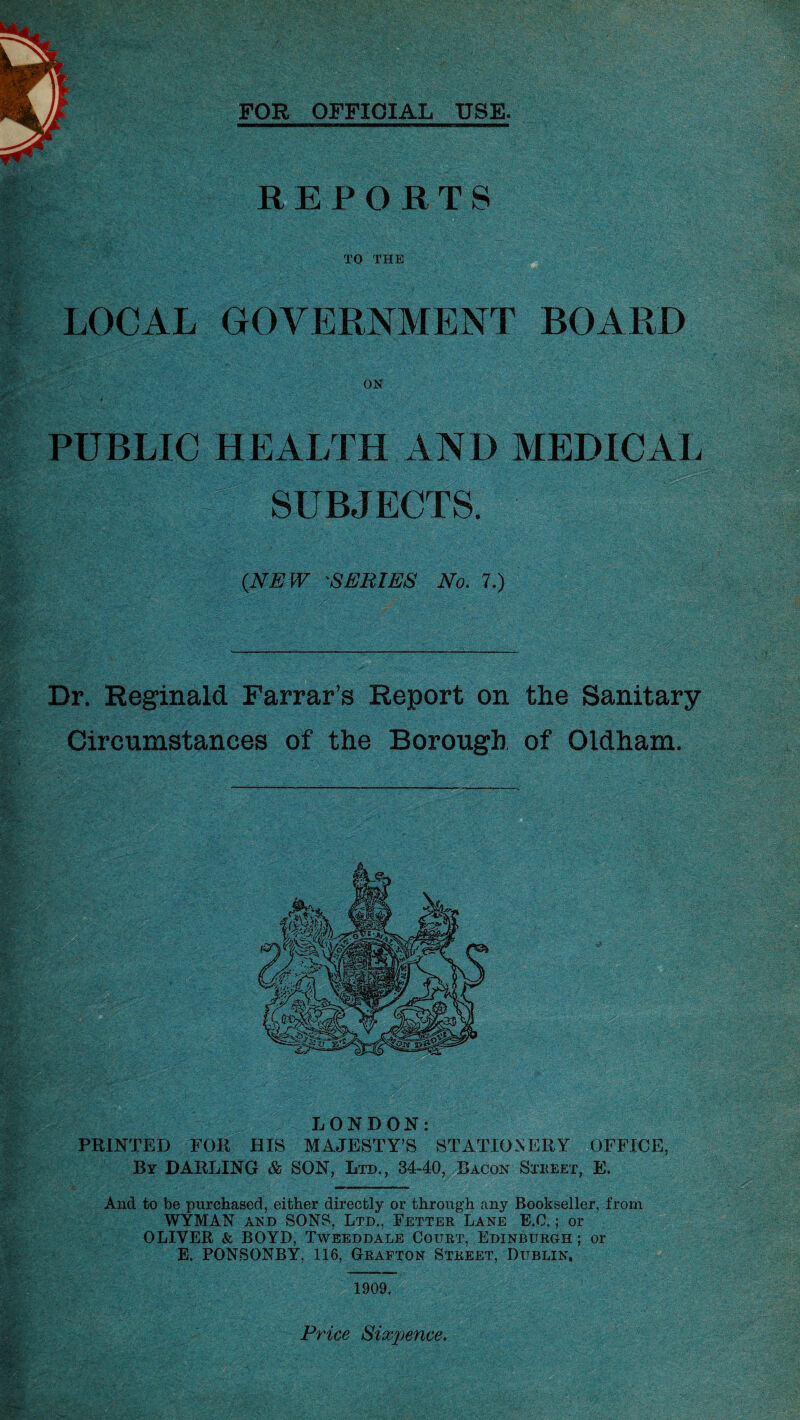 FOR OFFICIAL USE REPORTS TO THE LOCAL GOVERNMENT BOARD ON PUBLIC HEALTH AND MEDICAL SUBJECTS. (NEW 'SERIES No. 7.) Dr. Reginald Farrar’s Report on the Sanitary Circumstances of the Borough of Oldham. LONDON: PRINTED FOR HIS MAJESTY’S STATIONERY OFFICE, By DARLING & SON, Ltd., 34-40, Bacon Street, E. And to be purchased, either directly or through any Bookseller, from WYMAN and SONS, Ltd., Fetter Lane E.C.; or OLIVER & BOYD, Tweeddale Court, Edinburgh ; or E. PONSONBY, 116, Grafton Street, Dublin, 1909 Price Sixpence.