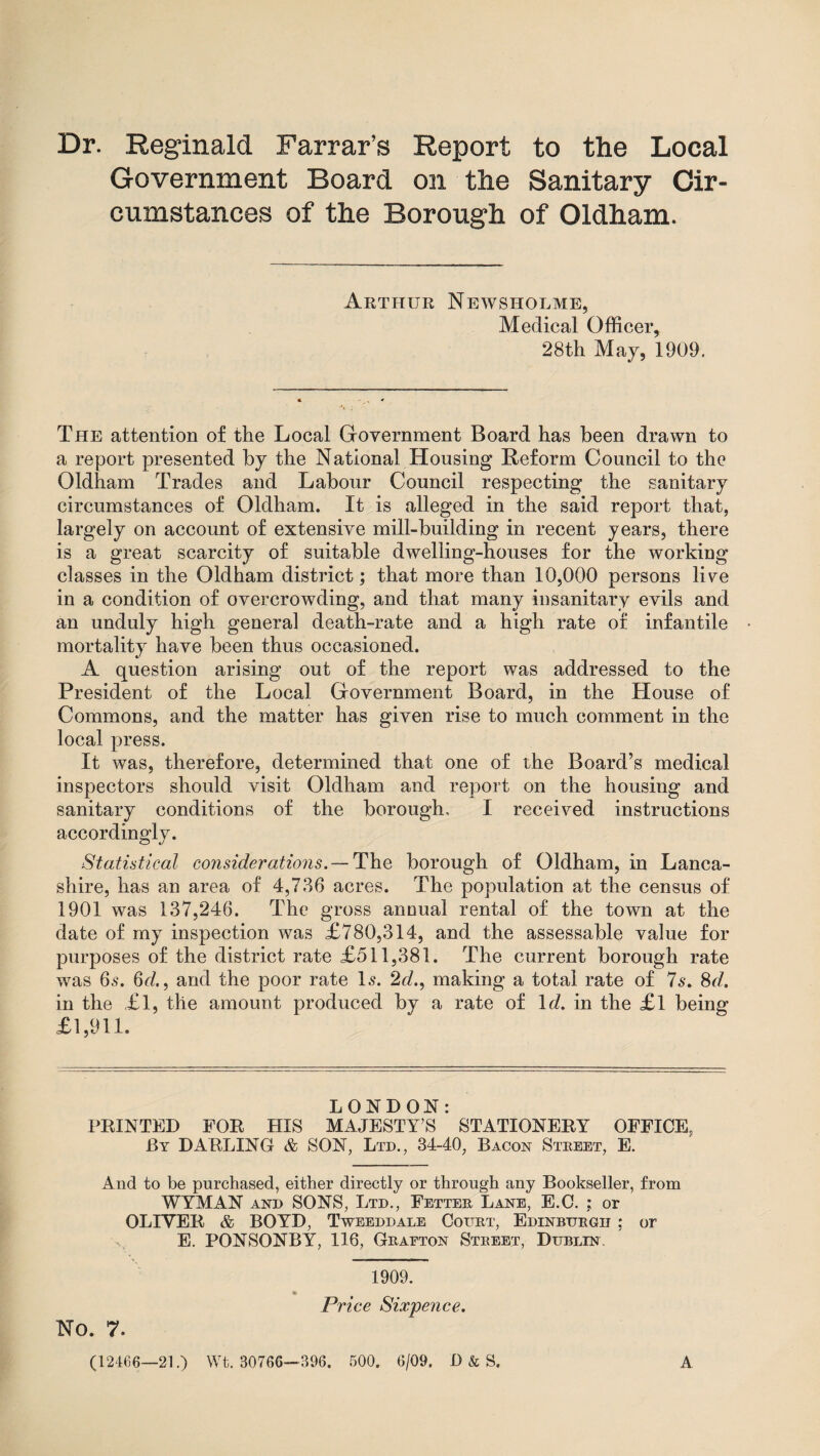 Dr. Reginald Farrar’s Report to the Local Government Board on the Sanitary Cir¬ cumstances of the Borough of Oldham. Arthur Newsholme, Medical Officer, 28th May, 1909. The attention of the Local Government Board has been drawn to a report presented by the National Housing Reform Council to the Oldham Trades and Labour Council respecting the sanitary circumstances of Oldham. It is alleged in the said report that, largely on account of extensive mill-building in recent years, there is a great scarcity of suitable dwelling-houses for the working classes in the Oldham district; that more than 10,000 persons live in a condition of overcrowding, and that many insanitary evils and an unduly high general death-rate and a high rate of infantile mortality have been thus occasioned. A question arising out of the report was addressed to the President of the Local Government Board, in the House of Commons, and the matter has given rise to much comment in the local press. It was, therefore, determined that one of the Board’s medical inspectors should visit Oldham and report on the housing and sanitary conditions of the borough, I received instructions accordingly. Statistical considerations. — The borough of Oldham, in Lanca¬ shire, has an area of 4,786 acres. The population at the census of 1901 was 137,246. The gross annual rental of the town at the date of my inspection was £780,314, and the assessable value for purposes of the district rate £511,381. The current borough rate was 6.9. 6<7., and the poor rate 1.9. 2d., making a total rate of 7s. 8d. in the £l, the amount produced by a rate of 1<7. in the £l being £1,911. LONDON: FEINTED FOE HIS MAJESTY’S STATIONEEY OFFICE, By DARLING & SON, Ltd., 34-40, Bacon Street, E. And to be purchased, either directly or through any Bookseller, from WYMAN and SONS, Ltd., Fetter Lane, E.C. ; or OLIVEE & BOYD, Tweeddale Court, Edinburgh ; or E. PONSONBY, 116, Graeton Street, Dublin. 1909. Price Sixpence. No. 7. (12466—21.) Wt. 80766—396. 500. 6/09. D & S. A