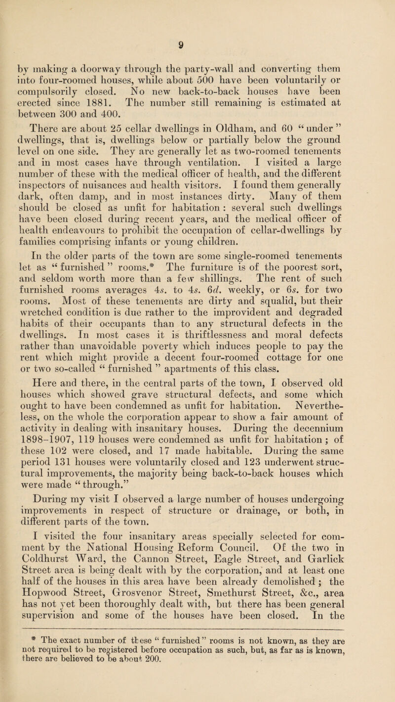 by making a doorway through the party-wall and converting them into four-roomed houses, while about 500 have been voluntarily or compulsorily closed. No new back-to-back houses have been erected since 1881. The number still remaining is estimated at between 300 and 400. There are about 25 cellar dwellings in Oldham, and 60 “ under ” dwellings, that is, dwellings below or partially below the ground level on one side. They are generally let as two-roomed tenements and in most cases have through ventilation. I visited a large number of these with the medical officer of health, and the different inspectors of nuisances aud health visitors. I found them generally dark, often damp, and in most instances dirty. Many of them should be closed as unfit for habitation : several such dwellings have been closed during recent years, and the medical officer of health endeavours to prohibit the occupation of cellar-dwellings by families comprising infants or young children. In the older parts of the town are some single-roomed tenements let as u furnished ” rooms.# The furniture is of the poorest sort, and seldom worth more than a few shillings. The rent of such furnished rooms averages 4.$. to 4s. 6d. weekly, or 6s. for two rooms. Most of these tenements are dirty and squalid, but their wretched condition is due rather to the improvident and degraded habits of their occupants than to any structural defects in the dwellings. In most cases it is thriftlessness and moral defects rather than unavoidable poverty which induces people to pay the rent which might provide a decent four-roomed cottage for one or two so-called “ furnished ” apartments of this class. Here and there, in the central parts of the town, I observed old houses which showed grave structural defects, and some which ought to have been condemned as unfit for habitation. Neverthe¬ less, on the whole the corporation appear to show a fair amount of activity in dealing with insanitary houses. During the decennium 1898-1907, 119 houses were condemned as unfit for habitation ; of these 102 were closed, and 17 made habitable. During the same period 131 houses were voluntarily closed and 123 underwent struc¬ tural improvements, the majority being back-to-back houses which were made 6( through.” During my visit I observed a large number of houses undergoing improvements in respect of structure or drainage, or both, in different parts of the town. I visited the four insanitary areas specially selected for com¬ ment by the National Housing Reform Counci]. Of the two in Coldhurst Ward, the Cannon Street, Eagle Street, and Car lick Street area is being dealt with by the corporation, and at least one half of the houses in this area have been already demolished ; the Hopwood Street, Grosvenor Street, Smethurst Street, &c., area has not yet been thoroughly dealt with, but there has been general supervision and some of the houses have been closed. In the * The exact number of these “ furnished” rooms is not known, as they are not required to be registered before occupation as such, but, as far as is known, there are believed to be about 200.
