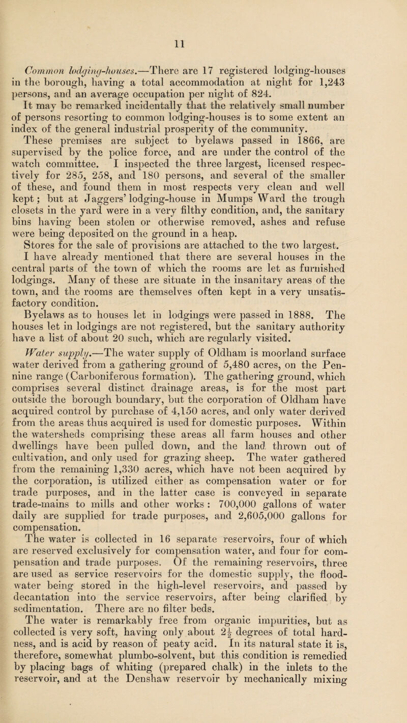 Common lodging-houses.—There are 17 registered lodging-houses in the borough, having a total accommodation at night for 1,243 persons, and an average occupation per night of 824. It may be remarked incidentally that the relatively small number of persons resorting to common lodging-houses is to some extent an index of the general industrial prosperity of the community. These premises are subject to byelaws passed in 1866, are supervised by the police force, and are under the control of the watch committee. I inspected the three largest, licensed respec¬ tively for 285, 258, and 180 persons, and several of the smaller of these, and found them in most respects very clean and well kept; but at daggers’lodging-house in Mumps Ward the trough closets in the yard were in a very filthy condition, and, the sanitary bins having been stolen or otherwise removed, ashes and refuse were being deposited on the ground in a heap. Stores for the sale of provisions are attached to the two largest. I have already mentioned that there are several houses in the central parts of the town of which the rooms are let as furnished lodgings. Many of these are situate in the insanitary areas of the town, and the rooms are themselves often kept in a very unsatis¬ factory condition. Byelaws as to houses let in lodgings were passed in 1888. The houses let in lodgings are not registered, but the sanitary authority have a list of about 20 such, which are regularly visited. Water supply.—The water supply of Oldham is moorland surface water derived from a gathering ground of 5,480 acres, on the Pen¬ nine range (Carboniferous formation). The gathering ground, which comprises several distinct drainage areas, is for the most part outside the borough boundary, but the corporation of Oldham have acquired control by purchase of 4,150 acres, and only water derived from the areas thus acquired is used for domestic purposes. Within the watersheds comprising these areas all farm houses and other dwellings have been pulled down, and the land thrown out of cultivation, and only used for grazing sheep. The water gathered from the remaining 1,330 acres, which have not been acquired by the corporation, is utilized either as compensation water or for trade purposes, and in the latter case is conveyed in separate trade-mains to mills and other works : 700,000 gallons of water daily are supplied for trade purposes, and 2,605,000 gallons for compensation. The water is collected in 16 separate reservoirs, four of which are reserved exclusively for compensation water, and four for com¬ pensation and trade purposes. Of the remaining reservoirs, three are used as service reservoirs for the domestic supply, the flood- water being stored in the high-level reservoirs, and passed by decantation into the service reservoirs, after being clarified by sedimentation. There are no filter beds. The water is remarkably free from organic impurities, but as collected is very soft, having only about degrees of total hard¬ ness, and is acid by reason of peaty acid. In its natural state it is, therefore, somewhat plumbo-solvent, but this condition is remedied by placing bags of whiting (prepared chalk) in the inlets to the reservoir, and at the Denshaw reservoir by mechanically mixing