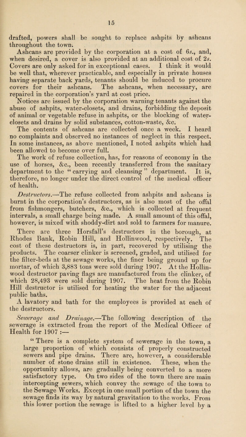 drafted, powers shall be sought to replace ashpits by ashcans throughout the town. Ashcans are provided by the corporation at a cost of 65., and, when desired, a cover is also provided at an additional cost of 2s, Covers are only asked for in exceptional cases. I think it would be well that, wherever practicable, and especially in private houses having separate back yards, tenants should be induced to procure covers for their ashcans. The ashcans, when necessary, are repaired in the corporation’s yard at cost price. Notices are issued by the corporation warning tenants against the abuse of ashpits, water-closets, and drains, forbidding the deposit of animal or vegetable refuse in ashpits, or the blocking of water- closets and drains by solid substances, cotton-waste, &c. The contents of ashcans are collected once a week. I heard no complaints and observed no instances of neglect in this respect. In some instances, as above mentioned, I noted ashpits which had been allowed to become over full. The work of refuse collection, has, for reasons of economy in the use of horses, &c., been recently transferred from the sanitary department to the “ carrying and cleansing ” department. It is, therefore, no longer under the direct control of the medical officer of health. Destructors.—The refuse collected from ashpits and ashcans is burnt in the corporation’s destructors, as is also most of the offal from fishmongers, butchers, &c., which is collected at frequent intervals, a small charge being made. A small amount of this offal, however, is mixed with shoddy-dirt and sold to farmers for manure. There are three Horsfall’s destructors in the borough, at Rhodes Bank, Robin Hill, and Hollinwood, respectively. The cost of these destructors is, in part, recovered by utilising the products. The coarser clinker is screened, graded, and utilised for the filter-beds at the sewage works, the finer being ground up for mortar, of which 3,883 tons were sold during 1907. At the Hollin- wood destructor paving flags are manufactured from the clinker, of which 28,493 were sold during 1907. The heat from the Robin Hill destructor is utilised for heating the water for the adjacent public baths. A lavatory and bath for the employees is provided at each of the destructors. Sewerage and Drainage.—The following description of the sewerage is extracted from the report of the Medical Officer of Health for 1907 :— “ There is a complete system of sewerage in the town, a large proportion of which consists of properly constructed sewers and pipe drains. There are, however, a considerable number of stone drains still in existence. These, when the opportunity allows, are gradually being converted to a more satisfactory type. On two sides of the town there are main intercepting sewers, which convey the sewage of the town to the Sewage Works. Except in one small portion of the town the sewage finds its way by natural gravitation to the works. From this lower portion the sewage is lifted to a higher level by a