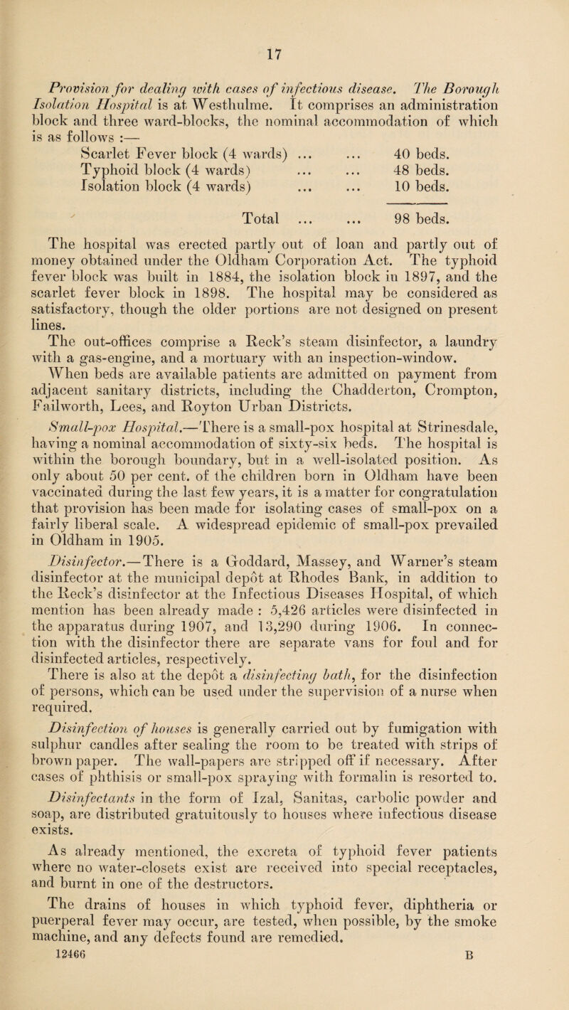 Provision for dealing with cases of infectious disease. The Borough Isolation Hospital is at Westhulme. It comprises an administration block and three ward-blocks, the nominal accommodation of which is as follows :— Scarlet Fever block (4 wards) ... ... 40 beds. Typhoid block (4 wards) ... ... 48 beds. Isolation block (4 wards) ... ... 10 beds. Total ... ... 98 beds. The hospital was erected partly out of loan and partly out of money obtained under the Oldham Corporation Act. The typhoid fever block was built in 1884, the isolation block in 1897, and the scarlet fever block in 1898. The hospital may be considered as satisfactory, though the older portions are not designed on present lines. The out-offices comprise a Reek’s steam disinfector, a laundry with a gas-engine, and a mortuary with an inspection-window. When beds are available patients are admitted on payment from adjacent sanitary districts, including the Chadderton, Crompton, Failworth, Lees, and Roy ton Urban Districts. Small-pox Hospital.—'There is a small-pox hospital at Strinesdale, having a nominal accommodation of sixty-six beds. The hospital is within the borough boundary, but in a well-isolated position. As only about 50 per cent, of the children born in Oldham have been vaccinated during the last few years, it is a matter for congratulation that provision has been made for isolating cases of small-pox on a fairly liberal scale. A widespread epidemic of small-pox prevailed in Oldham in 1905. Disinfector.—There is a Goddard, Massey, and Warner’s steam disinfector at the municipal depot at Rhodes Bank, in addition to the Reek’s disinfector at the Infectious Diseases Hospital, of which mention has been already made : 5,426 articles were disinfected in the apparatus during 1907, and 13,290 during 1906. In connec¬ tion with the disinfector there are separate vans for foul and for disinfected articles, respectively. There is also at the depot a disinfecting hath, for the disinfection of persons, which can be used under the supervision of a nurse when required. Disinfection of houses is generally carried out by fumigation with sulphur candles after sealing the room to be treated with strips of brown paper. The wall-papers are stripped off if necessary. After cases of phthisis or small-pox spraying with formalin is resorted to. Disinfectants in the form of Izal, Sanitas, carbolic powder and soap, are distributed gratuitously to houses where infectious disease exists. As already mentioned, the excreta of typhoid fever patients where no water-closets exist are received into special receptacles, and burnt in one of the destructors. The drains of houses in which typhoid fever, diphtheria or puerperal fever may occur, are tested, when possible, by the smoke machine, and any defects found are remedied. 12466 B