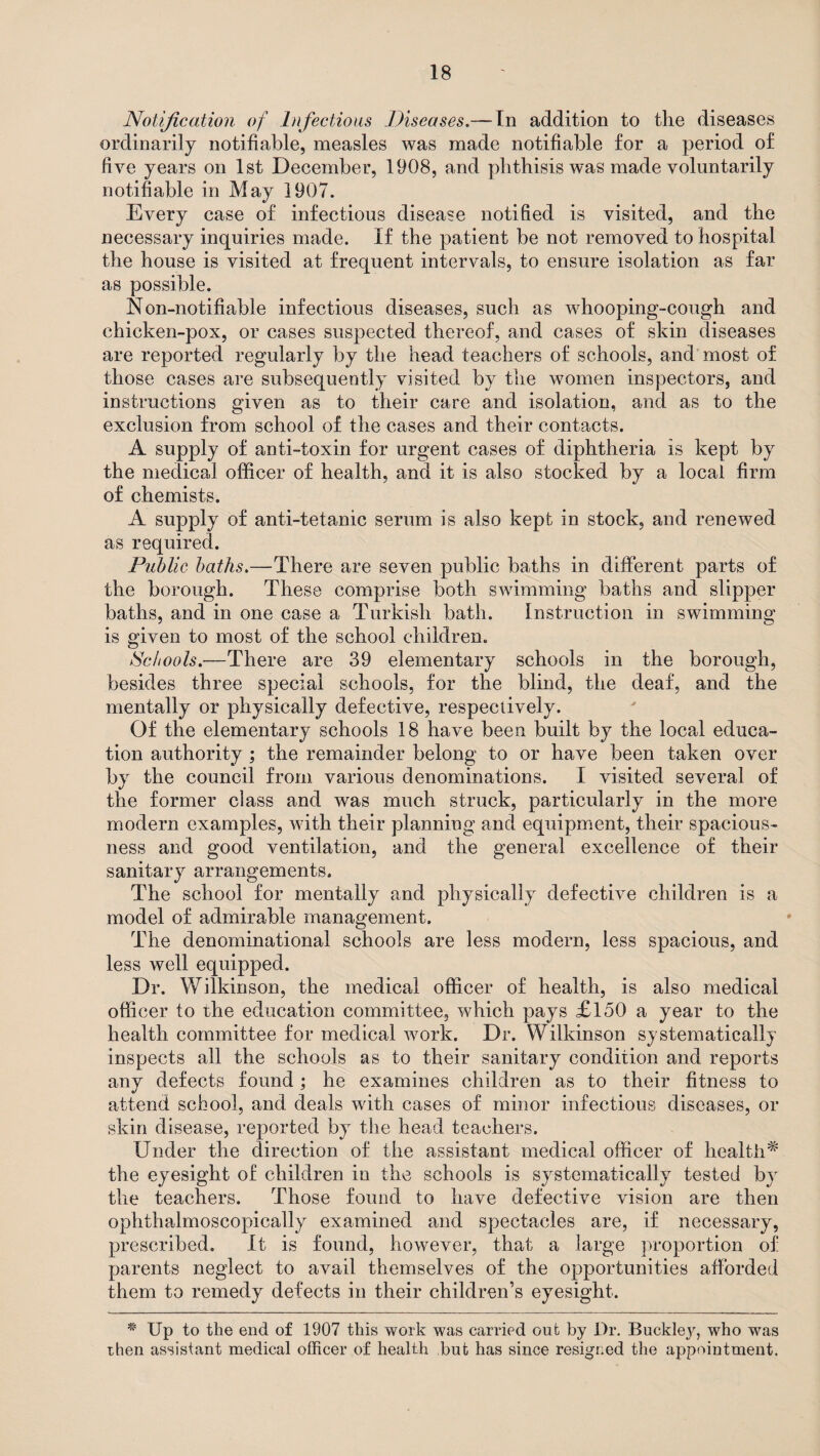 Notification of Infectious Diseases.—- In addition to the diseases ordinarily notifiable, measles was made notifiable for a period of five years on 1st December, 1908, and phthisis was made voluntarily notifiable in May 1907. Every case of infectious disease notified is visited, and the necessary inquiries made. If the patient be not removed to hospital the house is visited at frequent intervals, to ensure isolation as far as possible. N on-notifiable infectious diseases, such as whooping-cough and chicken-pox, or cases suspected thereof, and cases of skin diseases are reported regularly by the head teachers of schools, and most of those cases are subsequently visited by the women inspectors, and instructions given as to their care and isolation, and as to the exclusion from school of the cases and their contacts. A supply of anti-toxin for urgent cases of diphtheria is kept by the medical officer of health, and it is also stocked by a local firm of chemists. A supply of anti-tetanic serum is also kept in stock, and renewed as required. Piiblic baths.—There are seven public baths in different parts of the borough. These comprise both swimming baths and slipper baths, and in one case a Turkish bath. Instruction in swimming is given to most of the school children. Schools.—There are 39 elementary schools in the borough, besides three special schools, for the blind, the deaf, and the mentally or physically defective, respectively. Of the elementary schools 18 have been built by the local educa¬ tion authority ; the remainder belong to or have been taken over by the council from various denominations. I visited several of the former class and was much struck, particularly in the more modern examples, with their planning and equipment, their spacious¬ ness and good ventilation, and the general excellence of their sanitary arrangements. The school for mentally and physically defective children is a model of admirable management. The denominational schools are less modern, less spacious, and less well equipped. Dr. Wilkinson, the medical officer of health, is also medical officer to the education committee, which pays £150 a year to the health committee for medical work. Dr. Wilkinson systematically inspects all the schools as to their sanitary condition and reports any defects found ; he examines children as to their fitness to attend school, and deals with cases of minor infectious diseases, or skin disease, reported by the head teachers. Under the direction of the assistant medical officer of health* the eyesight of children in the schools is systematically tested by the teachers. Those found to have defective vision are then ophthalmoscopically examined and spectacles are, if necessary, prescribed. It is found, however, that a large proportion of parents neglect to avail themselves of the opportunities afforded them to remedy defects in their children’s eyesight. * Up to the end of 1907 this work was carried out by Dr. Buckley, who was then assistant medical officer of health but has since resigned the appointment.